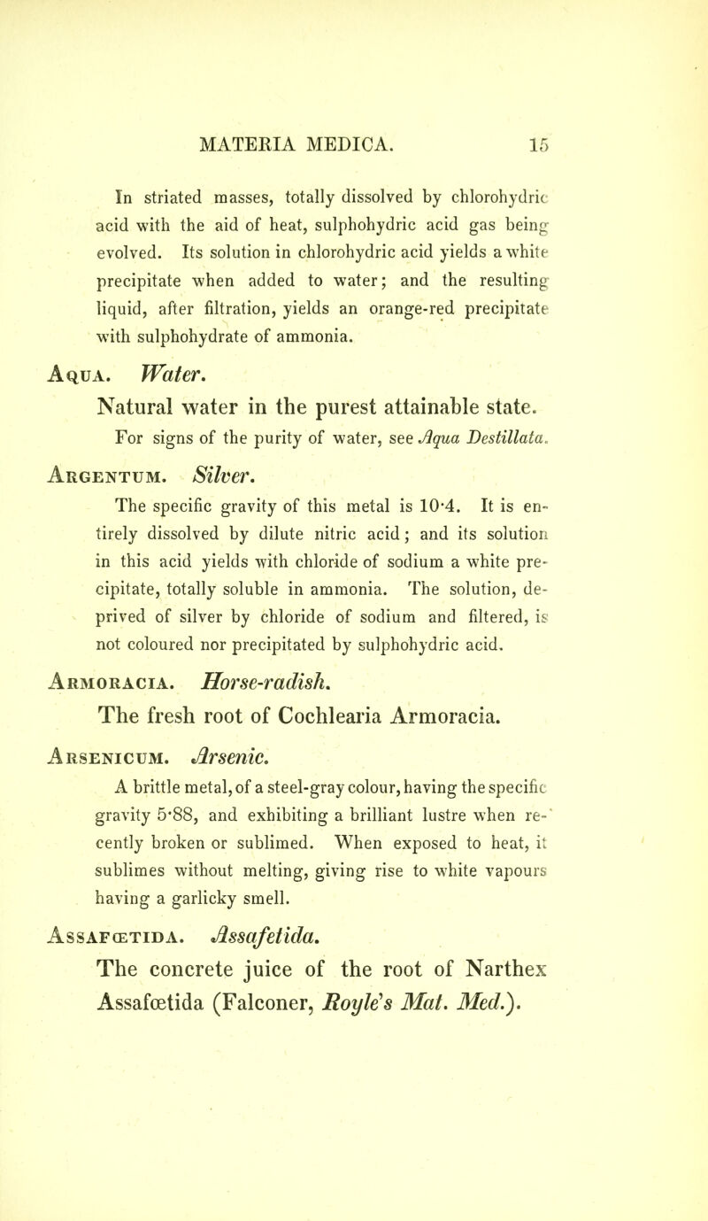 In striated masses, totally dissolved by chlorohydric acid with the aid of heat, sulphohydric acid gas being evolved. Its solution in chlorohydric acid yields a white precipitate when added to water; and the resulting liquid, after filtration, yields an orange-red precipitate with sulphohydrate of ammonia. Aqua. Water. Natural water in the purest attainable state. For signs of the purity of water, see Jiqua Destillata. Argentum. Silver. The specific gravity of this metal is 10*4. It is en- tirely dissolved by dilute nitric acid; and its solution in this acid yields with chloride of sodium a white pre- cipitate, totally soluble in ammonia. The solution, de- prived of silver by chloride of sodium and filtered, is not coloured nor precipitated by sulphohydric acid. Armoracia. Horse-radish. The fresh root of Cochlearia Armoracia. A rsenicum. Arsenic. A brittle metal, of a steel-gray colour, having the specific gravity 5*88, and exhibiting a brilliant lustre when re- cently broken or sublimed. When exposed to heat, it sublimes without melting, giving rise to white vapours having a garlicky smell. Assafcetida. Assafetida. The concrete juice of the root of Narthex Assafcetida (Falconer, Boyle's Mat. Med.).