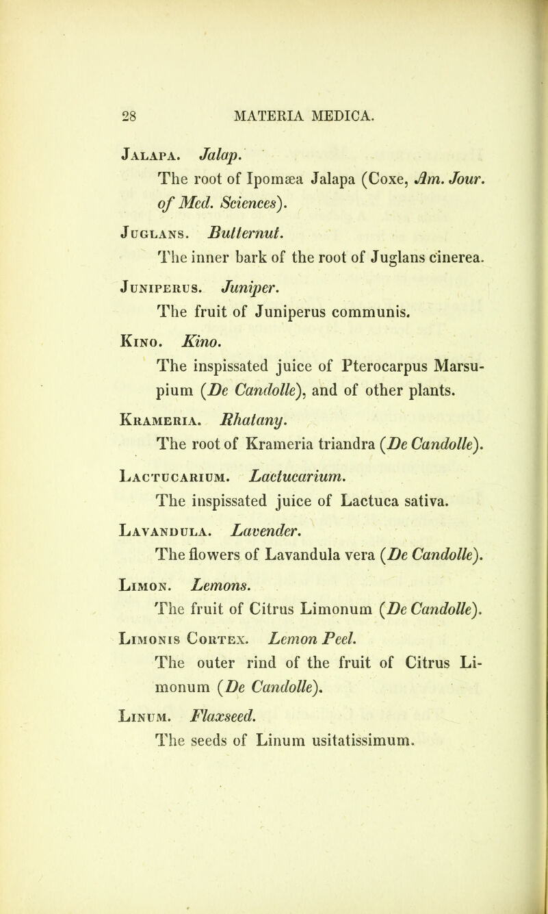 Jalapa. Jalap. The root of Xpomsea Jalapa (Coxe, Am. Jour, of Med. Sciences). Juglans. Butternut. The inner bark of the root of Juglans cinerea, Junxperus. Juniper. The fruit of Juniperus communis. Kino. Kino. The inspissated juice of Pterocarpus Marsu- pium (Be Candolle), and of other plants. Krameria. Bhatany. The root of Krameria triandra (Be Candolle). L ac t u c ari um. Lactucarium. The inspissated juice of Lactuca sativa. Lavandula. Lavender. The flowers of Lavandula vera (Be Candolle). Limon. Lemons. The fruit of Citrus Limonum (Be Candolle). Limonrs Cortex. Lemon Peel. The outer rind of the fruit of Citrus Li- monum (Be Candolle). Linum. Flaxseed. The seeds of Linum usitatissimum.