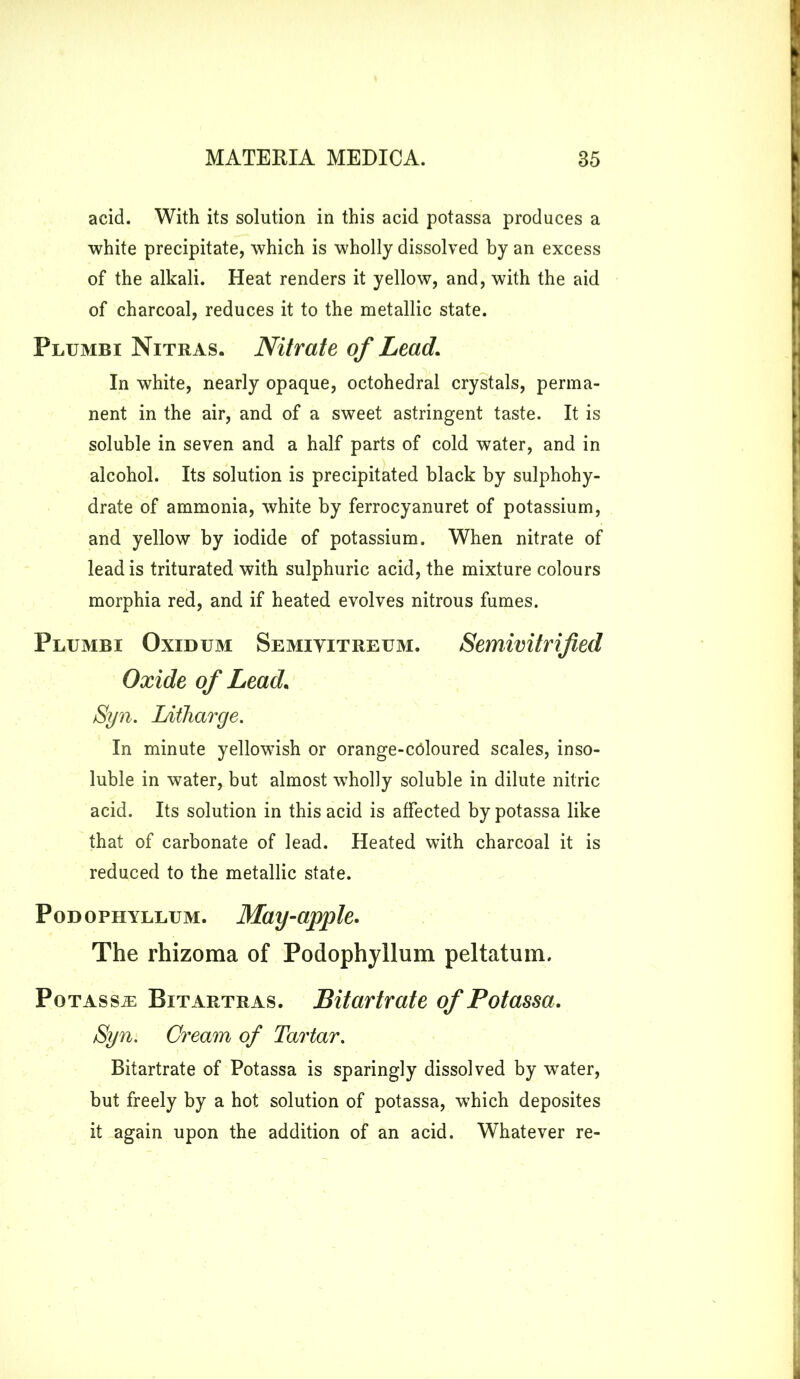acid. With its solution in this acid potassa produces a white precipitate, which is wholly dissolved by an excess of the alkali. Heat renders it yellow, and, with the aid of charcoal, reduces it to the metallic state. Plumbi Nitras. Nitrate of Lead. In white, nearly opaque, octohedral crystals, perma- nent in the air, and of a sweet astringent taste. It is soluble in seven and a half parts of cold water, and in alcohol. Its solution is precipitated black by sulphohy- drate of ammonia, white by ferrocyanuret of potassium, and yellow by iodide of potassium. When nitrate of lead is triturated with sulphuric acid, the mixture colours morphia red, and if heated evolves nitrous fumes. Plumbi Oxidum Semiyitreum. Semivitrified Oxide of Lead. Syn. Litharge. In minute yellowish or orange-coloured scales, inso- luble in water, but almost wholly soluble in dilute nitric acid. Its solution in this acid is affected by potassa like that of carbonate of lead. Heated with charcoal it is reduced to the metallic state. Podophyllum. May-apple. The rhizoma of Podophyllum peltatum. Potassa: Bitartras. Bitartrate of Potassa. Syn. Cream of Tartar. Bitartrate of Potassa is sparingly dissolved by wTater, but freely by a hot solution of potassa, which deposites it again upon the addition of an acid. Whatever re-