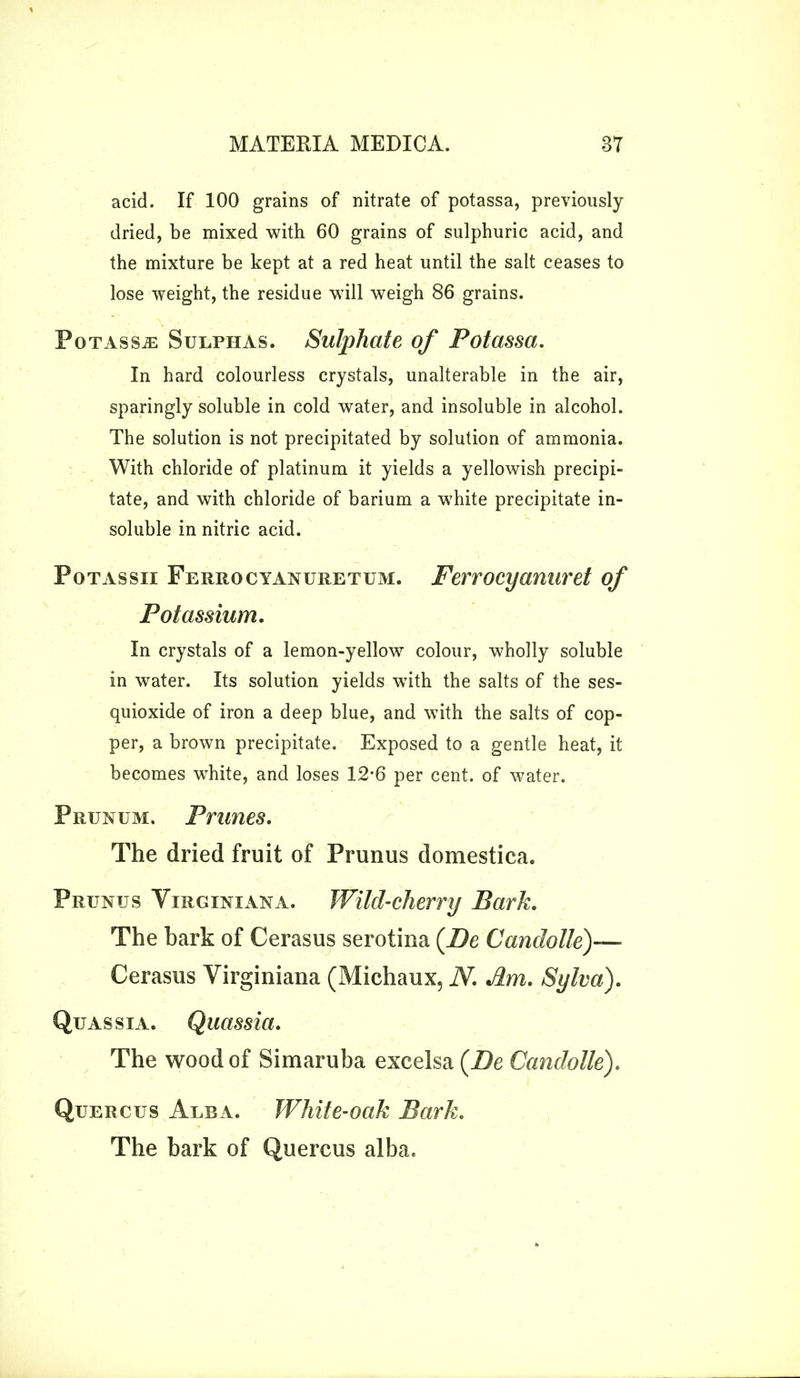 acid. If 100 grains of nitrate of potassa, previously dried, be mixed with 60 grains of sulphuric acid, and the mixture be kept at a red heat until the salt ceases to lose weight, the residue wdll weigh 86 grains. Potassa: Sulphas. Sulphate of Potassa. In hard colourless crystals, unalterable in the air, sparingly soluble in cold water, and insoluble in alcohol. The solution is not precipitated by solution of ammonia. With chloride of platinum it yields a yellowish precipi- tate, and with chloride of barium a white precipitate in- soluble in nitric acid. Potassii Ferrocyanuretum. Ferrocyanuret of Potassium. In crystals of a lemon-yellow colour, wholly soluble in water. Its solution yields with the salts of the ses- quioxide of iron a deep blue, and with the salts of cop- per, a brown precipitate. Exposed to a gentle heat, it becomes white, and loses 12-6 per cent, of water. Prunum. Prunes. The dried fruit of Prunus domestica. Prunus Virginian a. Wild-cherry Park. The bark of Cerasus serotina (De Candolle)— Cerasus Virginiana (Michaux, N. Am. Sylva). Quassia. Quassia. The wood of Simaruba excelsa (Be Candolle). Quercus Alba. White-oak Park. The bark of Quercus alba.