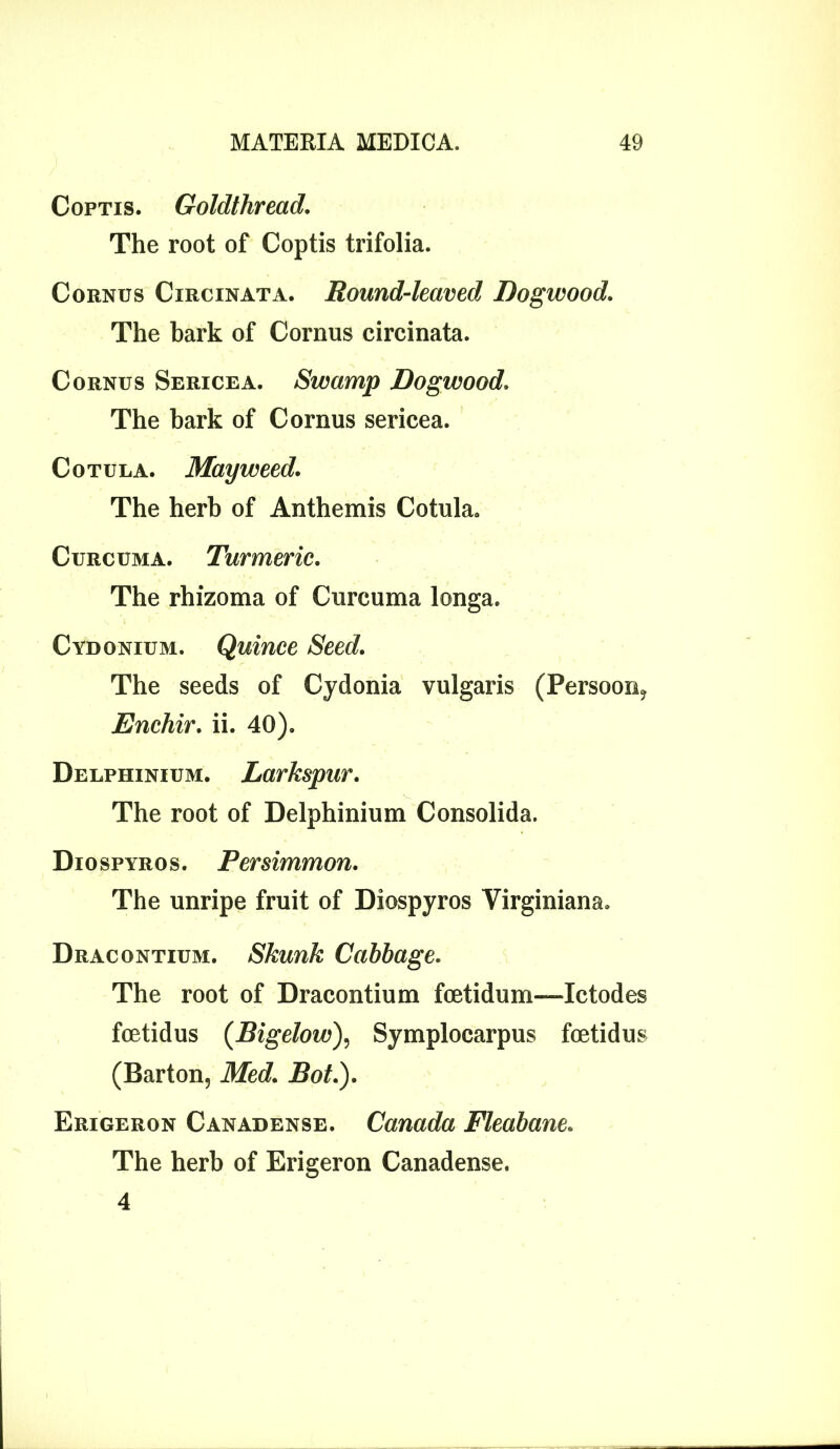 Coptis. Goldthread The root of Coptis trifolia. Cornus Cxrcinata. Round-leaved Dogwood. The bark of Cornus circinata. Cornus Sericea. Swamp Dogwood. The bark of Cornus sericea. Cotula. Mayweed. The herb of Anthemis Cotula. Curcuma. Turmeric. The rhizoma of Curcuma longa. Cydonium. Quince Seed. The seeds of Cydonia vulgaris (Persoon, Enchir. ii. 40). Delphinium. Larkspur. The root of Delphinium Consolida. Dio spyro s. Persimmon. The unripe fruit of Diospyros Virginiana. Dracontium. Skunk Cabbage. The root of Dracontium fcetidum—Ictodes fcetidus (Bigelow), Symplocarpus foetidus (Barton, Med. Bot.). Erigeron Canadense. Canada Fleabane. The herb of Erigeron Canadense. 4