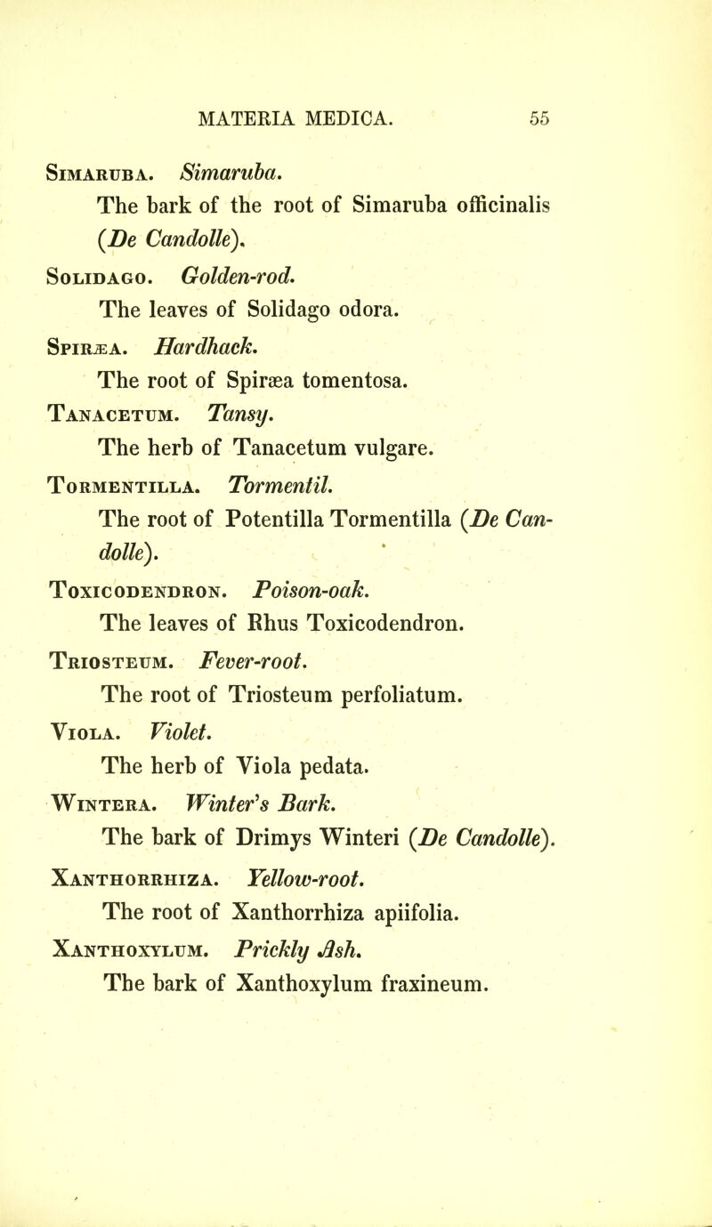 Simaruba. Simaruba. The bark of the root of Simaruba officinalis (Be Candolle), Solidago. Golden-rod. The leaves of Solidago odora. Spiraea. Hardback. The root of Spiraea tomentosa. Tanacetum. Tansy. The herb of Tanacetum vulgare. Tormentilla. Tormentil. The root of Potentilla Tormentilla (Be Can- Toxicodendron. Poison-oak. The leaves of Rhus Toxicodendron. Triosteum. Fever-root. The root of Triosteum perfoliatum. Viola. Violet. The herb of Viola pedata. Wintera. Winter's Bark. The bark of Drimys Winteri (Be Candolle). Xanthorrhiza. Yellow-root. The root of Xanthorrhiza apiifolia. Xanthoxylum. Prickly Jlsh. The bark of Xanthoxylum fraxineum.