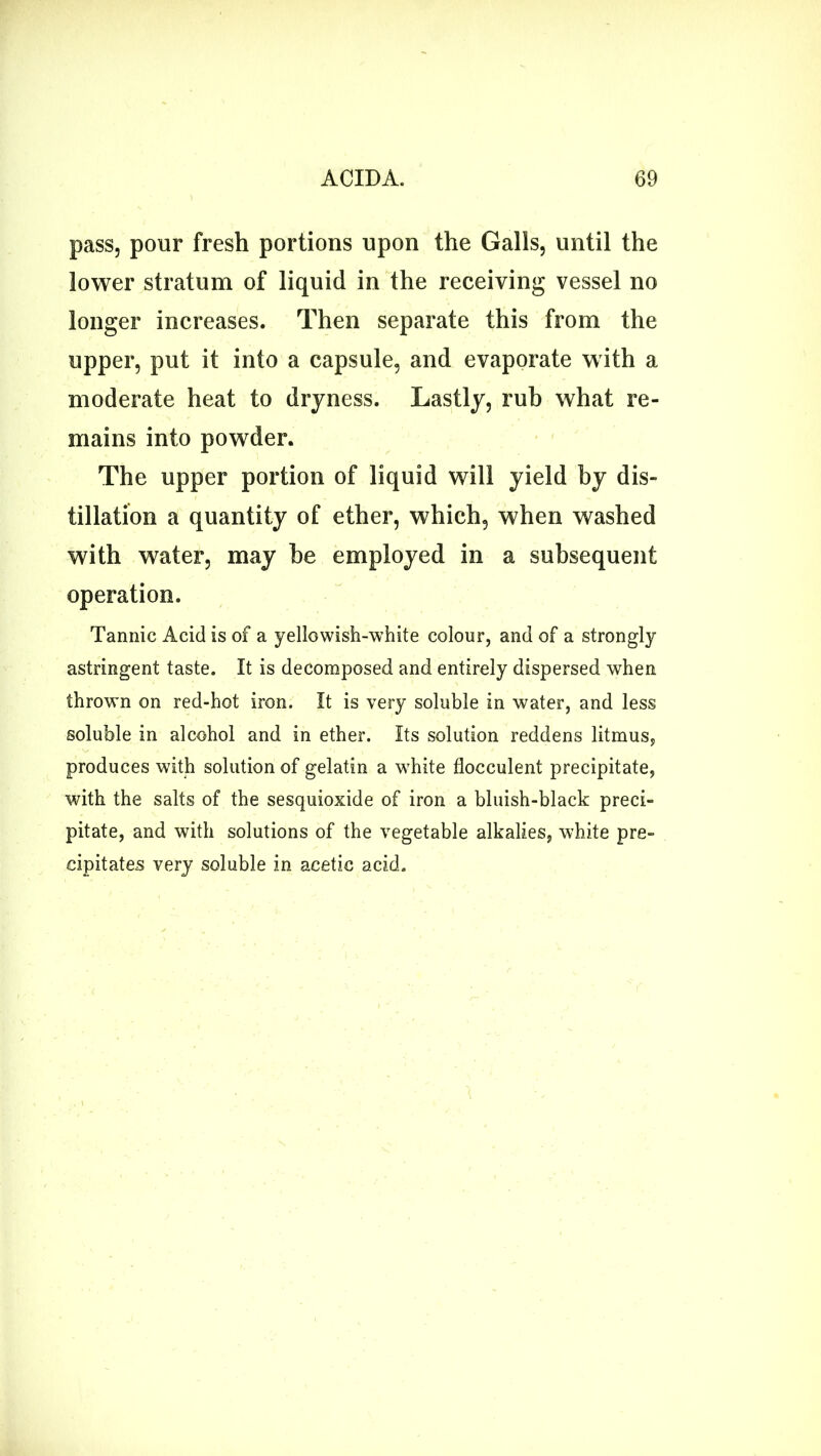 pass, pour fresh portions upon the Galls, until the lower stratum of liquid in the receiving vessel no longer increases. Then separate this from the upper, put it into a capsule, and evaporate with a moderate heat to dryness. Lastly, rub what re- mains into powder. The upper portion of liquid will yield by dis- tillation a quantity of ether, which, when washed with water, may be employed in a subsequent operation. Tannic Acid is of a yellowish-white colour, and of a strongly astringent taste. It is decomposed and entirely dispersed when thrown on red-hot iron. It is very soluble in water, and less soluble in alcohol and in ether. Its solution reddens litmus, produces with solution of gelatin a white flocculent precipitate, with the salts of the sesquioxide of iron a bluish-black preci- pitate, and with solutions of the vegetable alkalies, white pre- cipitates very soluble in acetic acid.