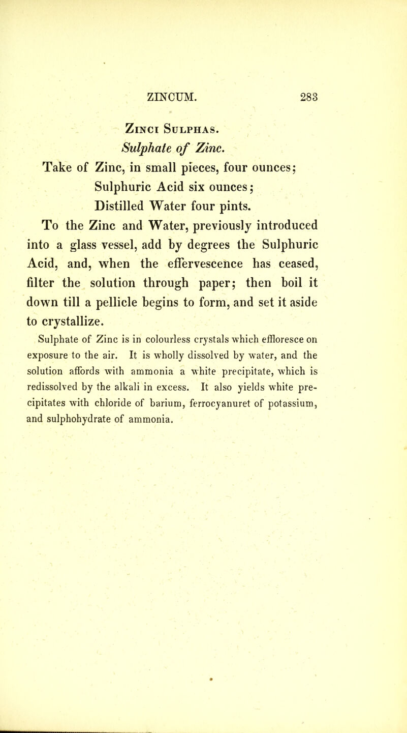 Zinci Sulphas. Sulphate of Zinc. Take of Zinc, in small pieces, four ounces; Sulphuric Acid six ounces; Distilled Water four pints. To the Zinc and Water, previously introduced into a glass vessel, add by degrees the Sulphuric Acid, and, when the effervescence has ceased, filter the solution through paper; then boil it down till a pellicle begins to form, and set it aside to crystallize. Sulphate of Zinc is in colourless crystals which effloresce on exposure to the air. It is wholly dissolved by water, and the solution affords with ammonia a white precipitate, which is redissolved by the alkali in excess. It also yields white pre- cipitates with chloride of barium, ferrocyanuret of potassium, and sulphohydrate of ammonia.