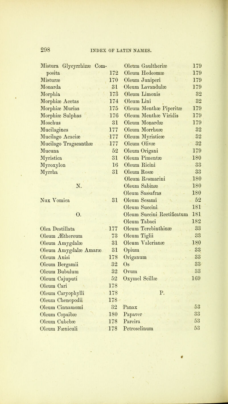 Mistura Glycyrrhizae Corn- posita 172 Misturae 170 Monarda 3L Morphia 173 Morphiae Acetas 174 Morphiae Murias 175 Morphiae Sulphas 176 Moschus 31 Mucilagines 177 Mucilago Acaciae 177 Mucilago Tragacanthae 177 Mucuna 52 Myristica 31 Myroxylon 16 Myrrha 31 N. Nux Vomica 31 O. Olea Destillata 177 Oleum iEthereum 73 Oleum Amygdalae 31 Oleum Amygdalae Amarae 31 Oleum Anisi 178 Oleum Bergamii 32 Oleum Bubulum 32 Oleum Cajuputi 52 Oleum Cari 178 Oleum Caryophylli 178 Oleum Chenopodii 178 Oleum Cinnamomi 32 Oleum Copaibae 180 Oleum Cubebae 178 Oleum Foeniculi 178 Oleum Gaultheriae 179 Oleum Hedeomae 179 Oleum Juniperi 179 Oleum Lavandulae 179 Oleum Limonis 32 Oleum Lini 32 Oleum Menthae Piperitae 179 Oleum Menthae Yiridis 179 Oleum Monardae 179 Oleum Morrhuae 32 Oleum Myristicae 32 Oleum Olivae 32 Oleum Origani 179 Oleum Pimentae 180 Oleum Ricini 33 Oleum Rosae 33 Oleum Rosmarini 180 Oleum Sabinae 180 Oleum Sassafras 180 Oleum Sesami 52 Oleum Succini 181 Oleum Succini Rectificatum 181 Oleum Tabaci 182 Oleum Terebinthinae 33 Oleum Tiglii 33 Oleum Valerianae 180 Opium 33 Origanum 33 Os 33 Ovum 33 Oxymel Scillae 169 P. Panax 53 Papaver 33 Pareira 53 Petroselinum 53