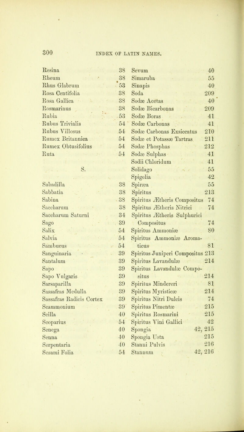 Resina 38 Rheum 38 Rhus Glabrum *53 Rosa Centifolia 38 Rosa Gallica 38 Rosmarinus 38 Rubia 53 Rubus Trivialis 54 Rubus Villosus 54 Rumex Britannica 54 Rumex Obtusifolius 54 Ruta 54 S. Sabadilla 38 Sabbatia 38 Sabina 38 Saccharum 38 Saecharum Saturni 34 Sago 39 Salix 54 Salvia 54 Sambucus 54 Sanguinaria 39 Santalum 39 Sapo 39 Sapo Vulgaris 39 Sarsaparilla 39 Sassafras Medulla 39 Sassafras Radicis Cortex 39 Scammonium 39 Scilla 40 Scoparius 54 Senega 40 Senna 40 Serpentaria 40 Sesami Folia 54 Sevum 40 Simaruba 55 Sinapis 40 Soda 209 • Sodae Acetas 40 Sodae Bicarbonas 209 Sodae Boras 41 Sodse Carbonas 41 Sodas Carbonas Exsiccatus 210 Sodas et Potassae Tartras 211 Sodae Phospbas 212 Sodae Sulphas 41 Sodii Chloridum 41 Solidago 55 Spigelia 42 Spiraea 55 Spiritus 213 Spiritus AStheris Coinpositus 74 Spiritus AEtheris Nitrici 74 Spiritus iEtheris Sulphurici Compositus 74 Spiritus Ammoniac 80 Spiritus Ammoniae Aroma- ticus 81 Spiritus Juniperi Compositus 213 Spiritus Lavandulae 214 Spiritus Lavandulae Compo- situs 214 Spiritus Mindereri 81 Spiritus Myristicae 214 Spiritus Nitri Dulcis 74 Spiritus Pimentae 215 Spiritus Rosmarini 215 Spiritus Yini Gallici 42 Spongia 42, 215 Spongia Usta 215 Stanni Pul vis 216 Stannum 42, 216