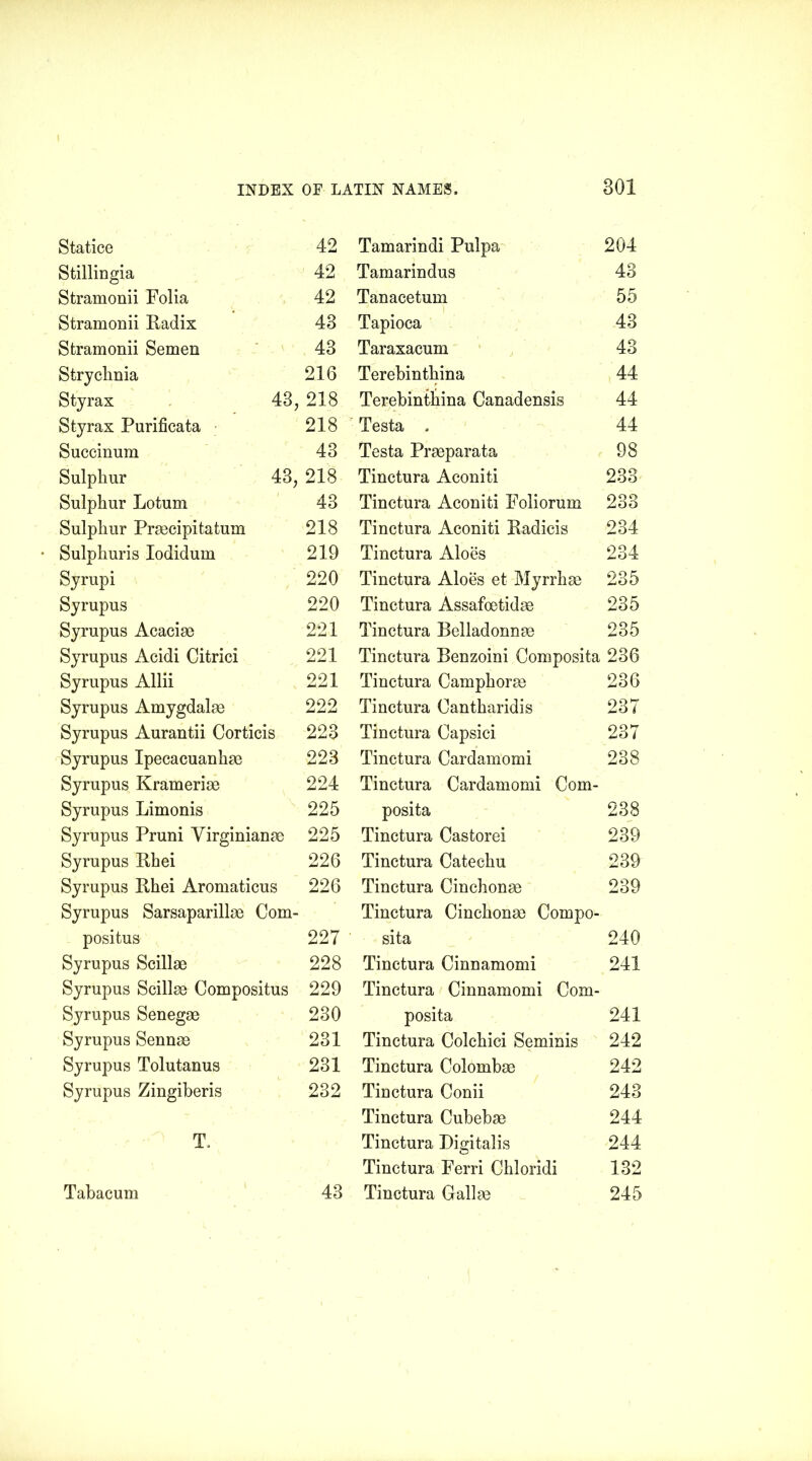 Statice Stillingia Stramonii Folia Stramonii Radis Stramonii Semen Strychnia Styrax 43, Styrax Purificata Succinum Sulphur 43, Sulphur Lotum Sulphur Praecipitatum Sulphuris Iodidum Syrupi Syrupus Syrupus Acaciae Syrupus Acidi Citrici Syrupus Allii Syrupus Amygdalae Syrupus Aurantii Corticis Syrupus Ipecacuanhae Syrupus Krameriae Syrupus Limonis Syrupus Pruni Yirginianae Syrupus Rhei Syrupus Rhei Aromaticus Syrupus Sarsaparillae Com- positus Syrupus Scillae Syrupus Scillae Compositus Syrupus Senegae Syrupus Sennae Syrupus Tolutanus Syrupus Zingiberis T. Tahacum Tamarindi Pulpa 204 Tamarindus 43 Tanacetum 55 Tapioca 43 Taraxacum 43 Terebinthina 44 Terebinthina Canadensis 44 Testa . 44 Testa Praeparata 98 Tinctura Aconiti 233 Tinctura Aconiti Foliorum 233 Tinctura Aconiti Radicis 234 Tinctura Aloes 234 Tinctura Aloes et Myrrhae 235 Tinctura Assafoetidae 235 Tinctura Belladonnae 235 Tinctura Benzoini Composita 236 Tinctura Camphorae 236 Tinctura Cantharidis 237 Tinctura Capsici 237 Tinctura Cardamomi 238 Tinctura Cardamomi Com- posita 238 Tinctura Castorei 239 Tinctura Catechu 239 Tinctura Cinchonae 239 Tinctura Cinchonae Compo- sita 240 Tinctura Cinnamomi 241 Tinctura Cinnamomi Com- posita 241 Tinctura Colehici Seminis 242 Tinctura Colombae 242 Tinctura Conii 243 Tinctura Cubebae 244 Tinctura Digitalis 244 Tinctura Ferri Chloridi 132 Tinctura Gallae 245 42 42 42 43 43 216 218 218 43 218 43 218 219 220 220 221 221 221 222 223 223 224 225 225 226 226 227 228 229 230 231 231 232 43