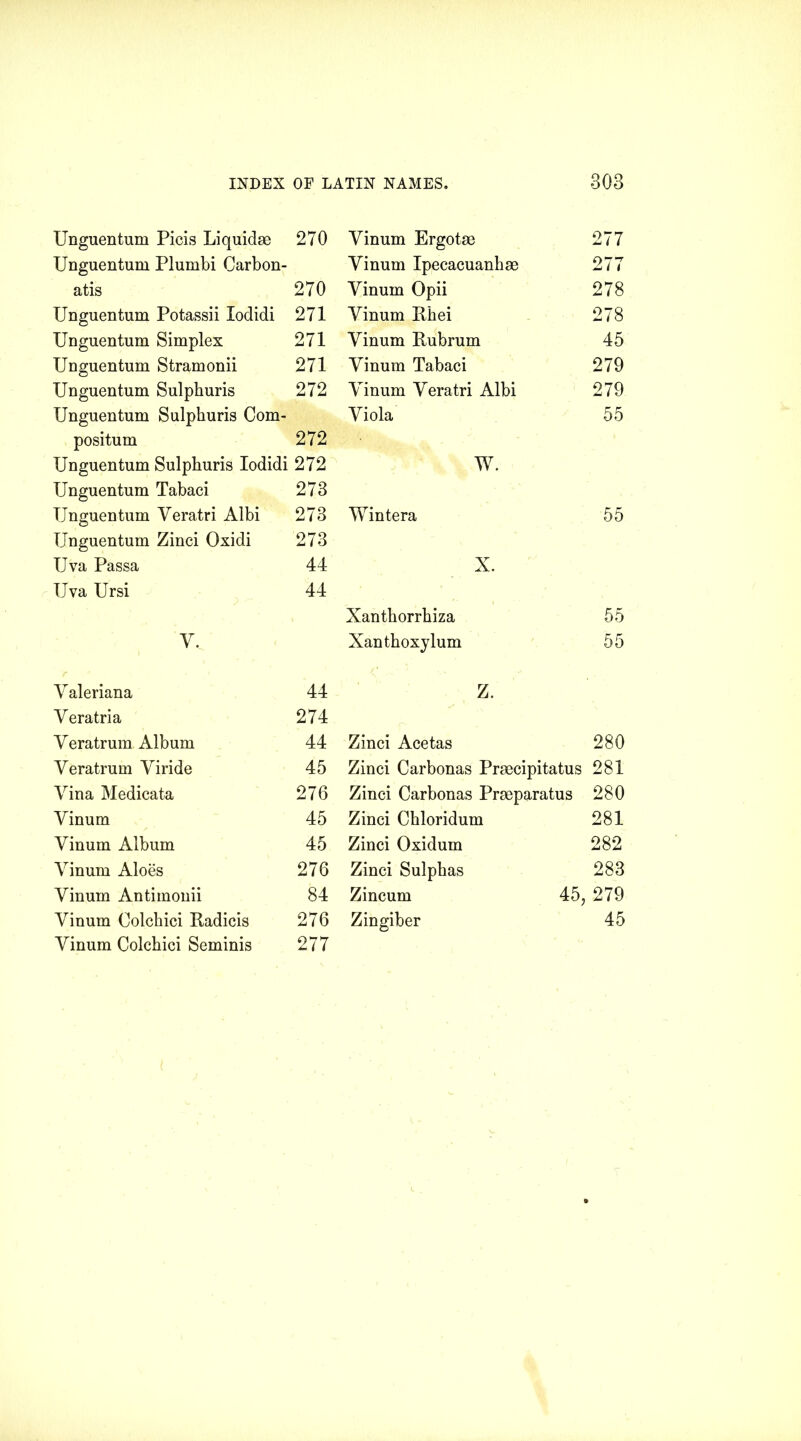 Unguentum Picis Liquidse 270 Vinum Ergotse 277 Unguentum Plumbi Carbon- Vinum Ipecacuanha 277 atis 270 Vinum Opii 278 Unguentum Potassii Iodidi 271 Vinum Rhei 278 Unguentum Simplex 271 Vinum Rubrum 45 Unguentum Stramonii 271 Vinum Tabaci 279 Unguentum Sulphuris 272 Vinum Veratri Albi 279 Unguentum Sulphuris Com- Viola 55 positum 272 Unguentum Sulphuris Iodidi 272 W. Unguentum Tabaci 273 Unguentum Veratri Albi 273 Wintera 55 Unguentum Zinci Oxidi 273 Uva Passa 44 X. IJva Ursi 44 Xanthorrhiza 55 V, Xanthoxylum 55 Valeriana 44 Z. Veratria 274 Veratrum Album 44 Zinci Acetas 280 Veratrum Viride 45 Zinci Carbonas Prmcipitatus 281 Vina Medicata 276 Zinci Carbonas Prseparatus 280 Vinum 45 Zinci Chloridum 281 Vinum Album 45 Zinci Oxidum 282 Vinum Aloes 276 Zinci Sulphas 283 Vinum Antimonii 84 Zincum 45; 279 Vinum Oolchici Radicis 276 Zingiber 45 Vinum Colchici Seminis 277