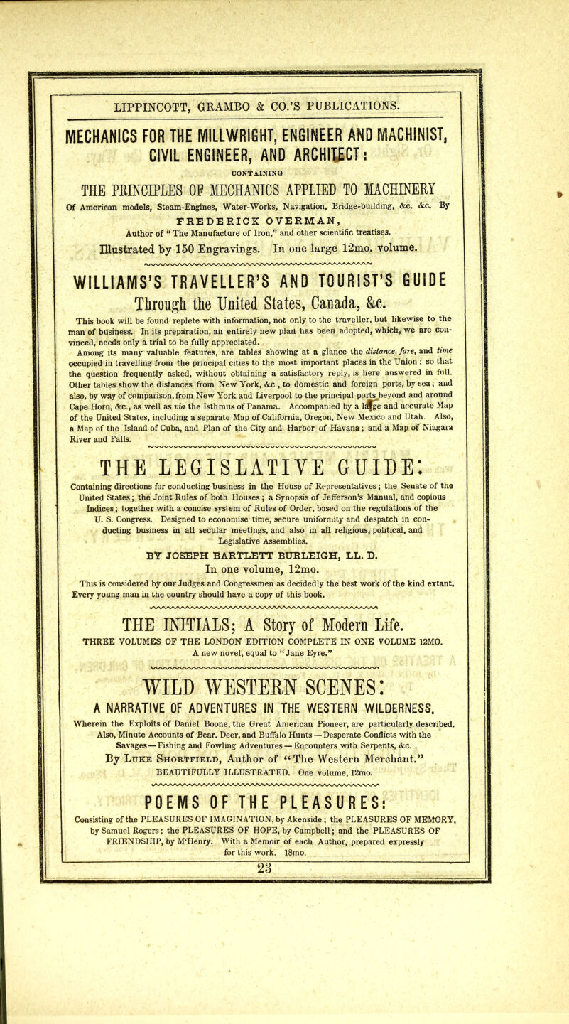 MECHANICS FOR THE MILLWRIGHT, ENGINEER AND MACHINIST, CIVIL ENGINEER, AND ARCHITECT: CONTAINING THE PRINCIPLES OF MECHANICS APPLIED TO MACHINERY Of American models, Steam-Engines, Water-Works, Navigation, Bridge-building, &c. &c. By FREDERICK OVERMAN, Author of “ The Manufacture of Iron,” and other scientific treatises. Illustrated by 150 Engravings. In one large 12mo. volume. WILLIAMS’S TRAVELLER’S AND TOURIST’S GUIDE Through the United States, Canada, &c. This book will be found replete with information, not only to the traveller, but likewise to the man of business. In its preparation, an entirely new plan has been adopted, which, we are con- vinced, needs only a trial to be fully appreciated. Among its many valuable features, are tables showing at a glance the distance, fare, and time occupied in travelling from the principal cities to the most important places in the Union ; so that the question frequently asked, without obtaining a satisfactory reply, is here answered in full. Other tables show the distances from New York, &c., to domestic and foreign ports, by sea; and also, by way of comparison, from New York and Liverpool to the principal ports beyond and around Cape Horn, &c., as well as via the Isthmus of Panama. Accompanied by a lwge and accurate Map of the United States, including a separate Map of California, Oregon, New Mexico and Utah. Also, a Map of the Island of Cuba, and Plan of the City and Harbor of Havana; and a Map of Niagara River and Falls. THE LEGISLATIVE GUIDE'. Containing directions for conducting business in the House of Representatives; the Senate of the United States; the Joint Rules of both Houses ; a Synopsis of Jefferson’s Manual, and copious Indices; together with a concise system of Rules of Order, based on the regulations of the U. S. Congress. Designed to economise time, secure uniformity and despatch in con- ducting business in all secular meetings, and also in all religious, political, and Legislative Assemblies. BY JOSEPH BARTLETT BURLEIGH, LL. D. In one volume, 12mo. This is considered by our Judges and Congressmen as decidedly the best work of the kind extant. Every young man in the country should have a copy of this book. THE INITIALS; A Story of Modern Life. THREE VOLUMES OF THE LONDON EDITION COMPLETE IN ONE VOLUME 12MO. A new novel, equal to “Jane Eyre.” WILD WESTERN SCENES: A NARRATIVE OF ADVENTURES IN THE WESTERN WILDERNESS. Wherein the Exploits of Daniel Boone, the Great American Pioneer, are particularly described. Also, Minute Accounts of Bear. Deer, and Buffalo Hunts—Desperate Conflicts with the Savages — Fishing and Fowling Adventures — Encounters with Serpents, &c. By Luke Shortfield, Author of “The Western Merchant.” BEAUTIFULLY ILLUSTRATED. One volume, 12mo. POEMS OF THE PLEASURES: Consisting of the PLEASURES OF IMAGINATION, by Akenside; the PLEASURES OF MEMORY, by Samuel Rogers; the PLEASURES OF HOPE, by Campbell; and the PLEASURES OF FRIENDSHIP, by M'Henry. With a Memoir of each Author, prepared expressly for this work. 18mo.