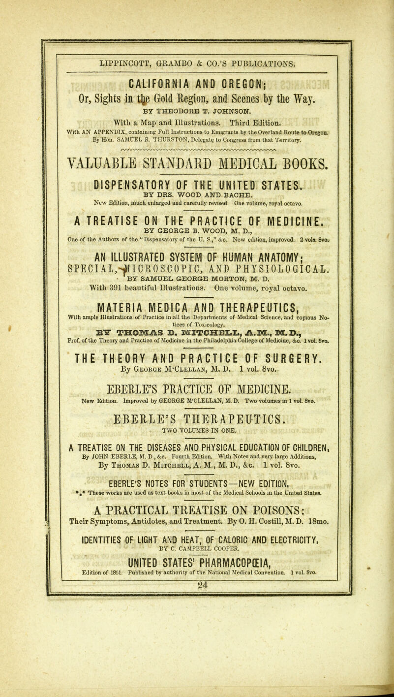 CALIFORNIA AND OREGON,* Or, Sights in tfte Gold Region, and Scenes by the Way. BY THEODORE T. JOHNSON. With a Map and Illustrations. Third Edition. With AN APPENDIX, containing: Full Instructions to Emigrants by the Overland Route to Oregon. By Hon. SAMUEL R. THURSTON, Delegate to Congress from that Territory. VALUABLE STANDARD MEDICAL BOOKS. DISPENSATORY OF THE UNITED STATES. BY DRS. WOOD AND BACHE. New Edition, much enlarged and carefully revised. One volume, royal octavo. A TREATISE ON THE PRACTICE OF MEDICINE. BY GEORGE B. WOOD, M. D., One of the Authors of the “ Dispensatory of the U. S.,” &c. New edition, improved. 2 vols. 8vo. AN ILLUSTRATED SYSTEM OF HUMAN ANATOMY; SPECIAL,MICROSCOPIC, AND PHYSIOLOGICAL. ’ BY SAMUEL GEORGE MORTON, M. D. With 391 beautiful Illustrations. One volume, royal octavo. MATERIA MEDICA AND THERAPEUTICS, With ample Illustrations of Practice in all the Departments of Medical Science, and copious No- tices of Toxicology. BIT TSSOMJkS B. MITCHELL, A.M., M.D., Prof, of the Theory and Practice of Medicine in the Philadelphia College of Medicine, &c. 1 vol. 8vo. THE THEORY AND PRACTICE OF SURGERY. By George M‘Clellan, M. D. 1 vol. 8vo. EBERLE’S PRACTICE OF MEDICINE. New Edition. Improved by GEORGE M'CLELLAN, M, D. Two volumes in 1 vol. 8vo. EBERLE’S THERAPEUTICS. TWO VOLUMES IN ONE. A TREATISE ON THE DISEASES AND PHYSICAL EDUCATION OF CHILDREN, By JOHN EBERLE, M. D., &c. Fourth Edition. With Notes and very large Additions, By Thomas D. Mitchell, A. M., M. D., &c. 1 vol. 8vo. EBERLE’S NOTES FOR STUDENTS —NEW EDITION, *** These works are used as text-books in most of the Medical Schools in the United States. A PRACTICAL TREATISE ON POISONS: Their Symptoms, Antidotes, and Treatment. By 0. H. Costill, M. D. 18mo. IDENTITIES OF LIGHT AND HEAT, OF CALORIC AND ELECTRICITY, BY C. CAMPBELL COOPER. UNITED STATES’ PHARMACOPEIA, Edition of 1851. Published by authority of the National Medical Convention. 1 vol. 8vo.