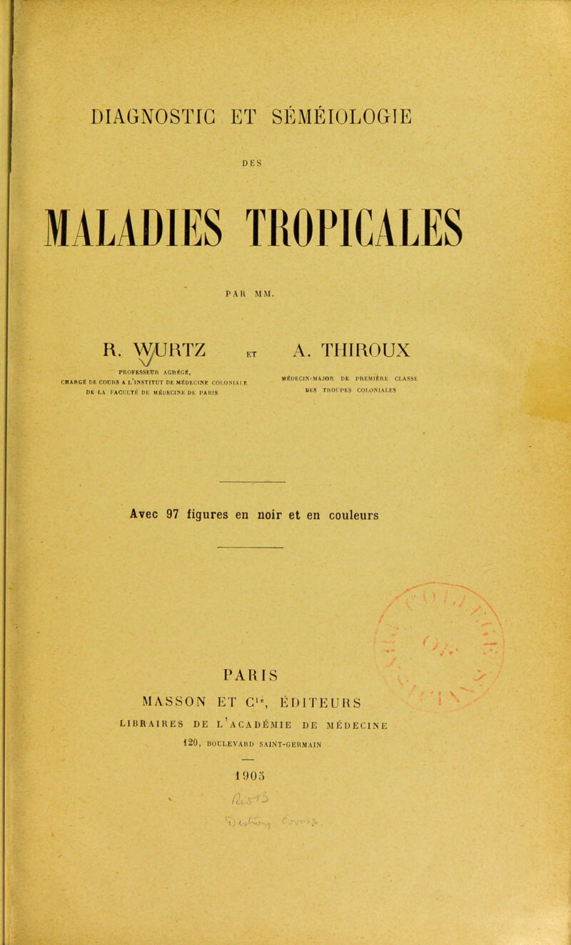 DIAGNOSTIC ET SÉMÉIOLOGIE DES MALADIES TROPICALES PAH MM. R. VÿURTZ PROFESSEUR AGRFr.lt, CHARGÉ DE COURS A 1,’lNSTITUT DE MÉDECINE COI.ONIAI E DE LA FACULTÉ DE MÉDECINE DE PARIS A. TIIIROUX Mfîl)ECIN-MAJOH DE PREMIÈRE CLASSE DES TROIPES COLONIALES Avec 97 figures en noir et en couleurs PARIS MASSON ET C‘\ ÉDITEURS LIHRAIKES DE L’ACADÉMIE DE MÉDECINE 120, IIOULEVAHD SAINT-GERMAIN