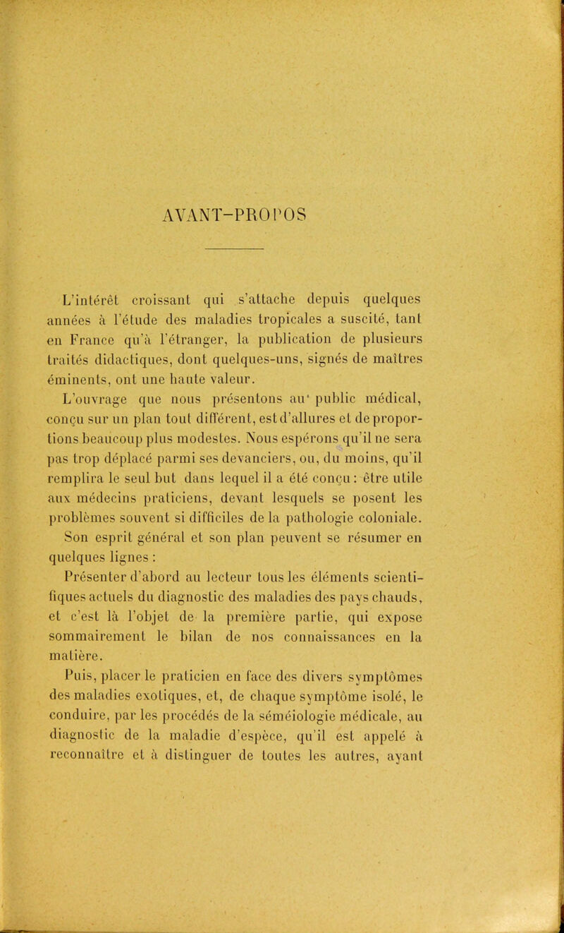 AVANT-PROPOS L’intérêt croissant qui s’attache depuis quelques années à l’étude des maladies tropicales a suscité, tant en France qu’à l’étranger, la publication de plusieurs traités didactiques, dont quelques-uns, signés de maîtres éminents, ont une haute valeur. L’ouvrage que nous présentons air public médical, conçu sur un plan tout différent, estd’allures et de propor- tions beaucoup plus modestes. Nous espérons qu’il ne sera pas trop déplacé parmi ses devanciers, ou, du moins, qu’il remplira le seul but dans lequel il a été conçu: être utile aux médecins praticiens, devant lesquels se posent les problèmes souvent si difficiles de la pathologie coloniale. Son esprit général et son plan peuvent se résumer en quelques lignes : Présenter d’abord au lecteur tous les éléments scienti- fiques actuels du diagnostic des maladies des pays chauds, et c’est là l’objet de la première partie, qui expose sommairement le bilan de nos connaissances en la matière. Puis, placer le praticien en face des divers symptômes des maladies exotiques, et, de chaque symptôme isolé, le conduire, par les procédés de la séméiologie médicale, au diagnostic de la maladie d’espèce, qu’il est appelé à reconnaître et à distinguer de toutes les autres, ayant