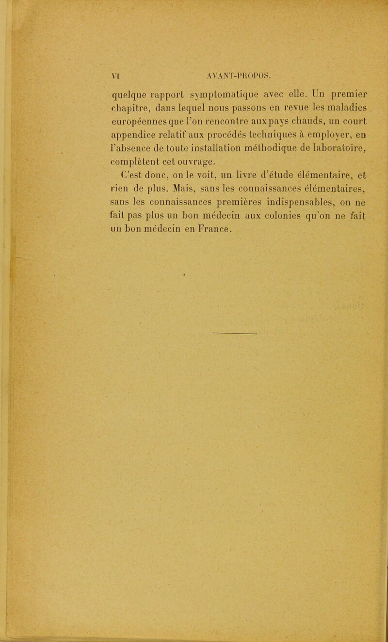 quelque rapport symptomatique avec elle. Un premier chapitre, clans lequel nous passons en revue les maladies européennes que l’on rencontre aux pays chauds, un court appendice relatif aux procédés techniques à employer, en l’absence de toute installation méthodique de laboratoire, complètent cet ouvrage. C’est donc, on le voit, un livre d’étude élémentaire, et rien de plus. Mais, sans les connaissances élémentaires, sans les connaissances premières indispensables, on ne lait pas plus un bon médecin aux colonies qu’on ne fait un bon médecin en France.