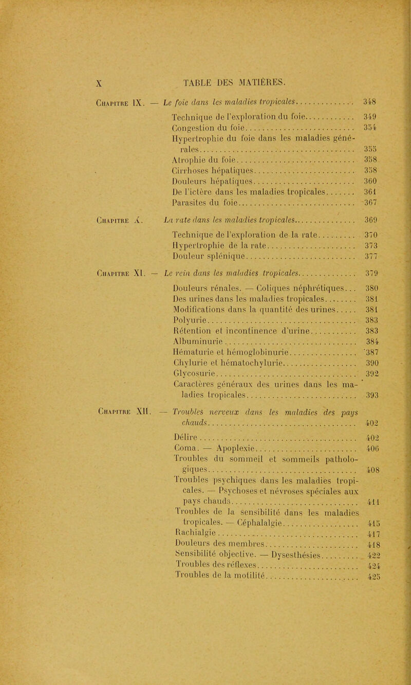 Chapitre IX. — Le foie dam les maladies tropicales 348 Technique de l’exploration,du foie 349 Congestion du l’oie 334 Hypertrophie du l'oie dans les maladies géné- rales 333 Atrophie du foie 358 Cirrhoses hépatiques 338 Douleurs hépatiques 360 De l’ictère dans les maladies tropicales 361 Parasites du foie 367 Chapitre à. La rate dans les maladies tropicales 369 Technique de l’exploration de la rate 370 Hypertrophie de la rate 373 Douleur splénique 377 Chapitre XL — Le rein dans les maladies tropicales 379 Douleurs rénales. — Coliques néphrétiques... 380 Des urines dans les maladies tropicales 381 Modifications dans la quantité des urines 381 Polyurie 383 Rétention et incontinence d’urine 383 Albuminurie 384 Hématurie et hémoglobinurie *387 Chvlurie et hématochylurie 390 Glycosurie 392 Caractères généraux des urines dans les ma- ladies tropicales 393 Chapitre XII. — Troubles nerveux dans les maladies des pays chauds 402 Délire Coma. — Apoplexie.. Troubles du sommeil et sommeils patholo- giques 1 roubles psychiques dans les maladies tropi- cales. — Psychoses et névroses spéciales aux pays chauds 1 roubles de la sensibilité dans les maladies tropicales. — Céphalalgie Rachialgie Douleurs des membres Sensibilité objective. — Dysesthésies Troubles des réflexes Troubles de la motilité 402 406 408 411 415 417 418 422