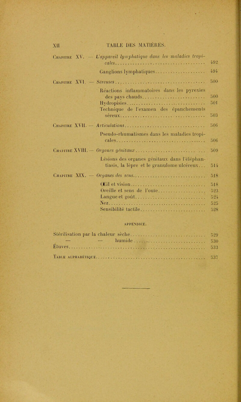 Chapitre XV. — L'appareil lymphatique dans les maladies tropi- cales 492 Ganglions lymphatiques 494 Chapitre XVI. — Séreuses 500 Réactions inflammatoires dans les pyrexies des pays chauds 500 Hydropisies 901 Technique de l’examen des épanchements séreux 903 Chapitre XVil. — Articulations 906 Pseudo-rhumatismes dans les maladies tropi- cales 500 Chapitre XVIII.— Organes génitaux 509 Lésions des organes génitaux dans l’éléphan- tiasis, la lèpre et le granulome ulcéreux... 514 Chapitre XIX. — Organes des sens Œil et vision Oreille et sens de l’ouïe Langue et goût Nez Sensibilité tactile 518 518 523 524 525 528 APPENDICE. Stérilisation par la chaleur sèche 529 — — humide ■. 530 Étuves 533 Table alphabétique 537