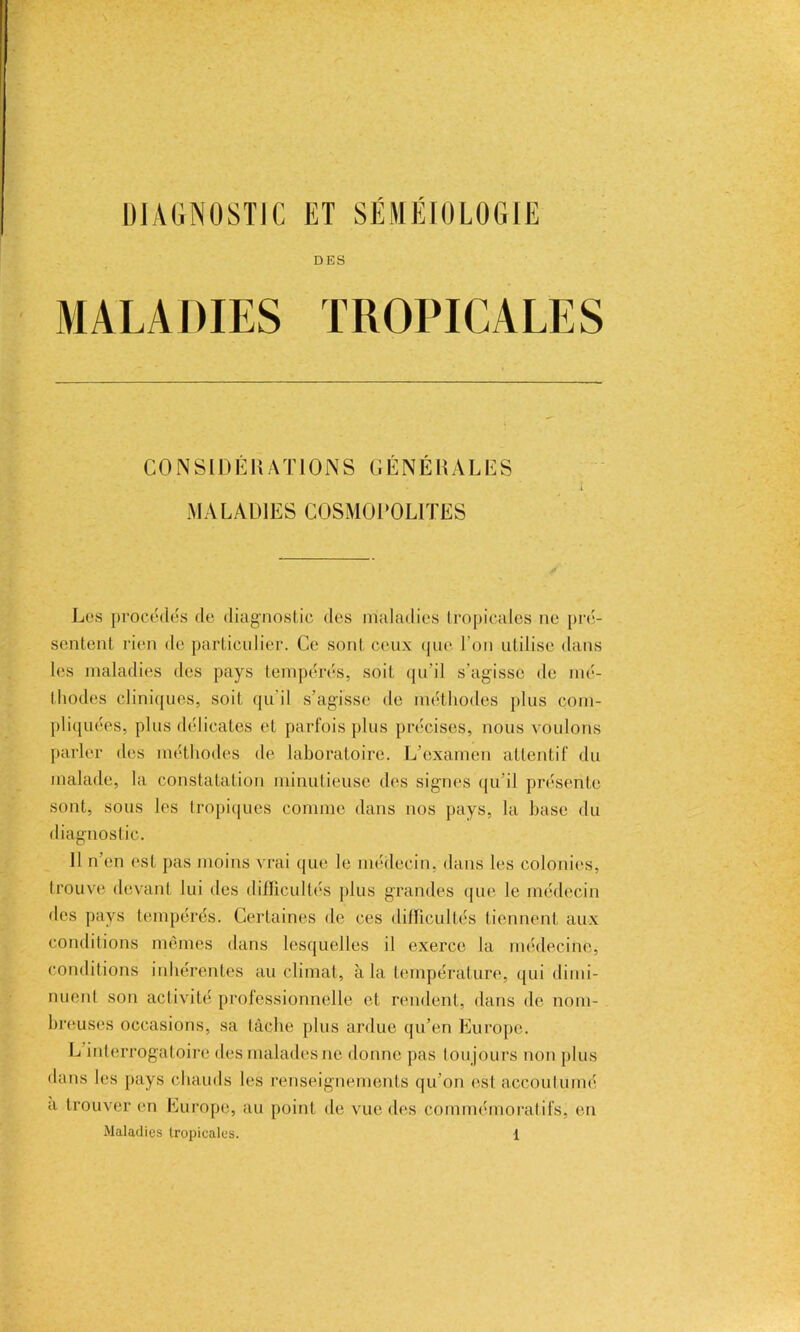 DIAGNOSTIC ET SÉMÉIOLOGIE DES MALADIES TROPICALES CONSIDÉRATIONS GÉNÉRALES MALADIES COSMOPOLITES Les procèdes de diagnostic des maladies tropicales ne pré- sentent rien de particulier. Ce sont ceux que l’on utilise dans les maladies des pays tempérés, soit qu’il s’agisse de mé- thodes cliniques, soit qu'il s’agisse de méthodes plus com- pliquées, plus délicates et parfois plus précises, nous voulons parler des méthodes de laboratoire. L’examen attentif du malade, la constatation minutieuse des signes qu’il présente sont, sous les tropiques comme dans nos pays, la base du diagnostic. 11 n’en est pas moins vrai que le médecin, dans les colonies, trouve devant lui des difficultés plus grandes que le médecin des pays tempérés. Certaines de ces difficultés tiennent aux conditions mêmes dans lesquelles il exerce la médecine, conditions inhérentes au climat, à la température, qui dimi- nuent son activité professionnelle et rendent, dans de nom- breuses occasions, sa tâche plus ardue qu’en Europe. L interrogatoire des malades ne donne pas toujours non plus dans les pays chauds les renseignements qu’on est accoutumé a trouver en Europe, au point de vue des commémoratifs, en