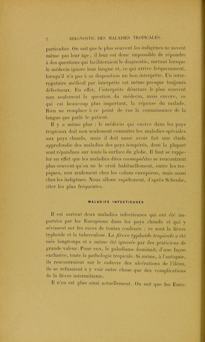 particulier. On sait que le plus souvent les indigènes ne savent même pas leur âge; il leur est donc impossible de répondre à des questions qui faciliteraient le diagnostic, surtout lorsque le médecin ignore leur langue et, ce qui arrive fréquemment, lorsqu’il n’a pas à sa disposition un bon interprète. Un inter- rogatoire médical par interprète est même presque toujours défectueux. En effet, l’interprète dénature le plus souvent non seulement la question du médecin, mais encore, ce qui est beaucoup plus important, la réponse du malade. Rien ne remplace à ce point de vue la connaissance de la langue que parle le patient. II y a même plus : le médecin qui exerce dans les pays tropicaux doit non seulement connaître les maladies spéciales aux pays chauds, mais il doit aussi avoir fait une étude approfondie des maladies des pays tempérés, dont la plupart sont répandues sur toute la surface du globe. 11 faut se rappe- ler en effet que les maladies dites cosmopolites se rencontrent plus souvent qu’on ne le croit habituellement, entre les tro- piques, non seulement chez les colons européens, mais aussi chez les indigènes. Nous allons rapidement, d’après Scheubc, citer les plus fréquentes. MALADIES INFECTIEUSES 11 est surtout deux maladies infectieuses qui ont été im- portées par les Européens dans les pays chauds et qui y sévissent sur les races de toutes couleurs : ce sont la lièvre typhoïde et la tuberculose. La fièvre typhoïde tropicale a été niée longtemps et a même été ignorée par des praticiens de grande valeur. Pour eux, le paludisme dominait, d’une façon exclusive, toute la pathologie tropicale. Si même, à l’autopsie, ils rencontraient sur le cadavre des ulcérations de l’iléon, ils se refusaient a y \oir autre chose que des. complications de la lièvre intermittente. Il n’en est plus ainsi actuellement. On sait que les Euro-