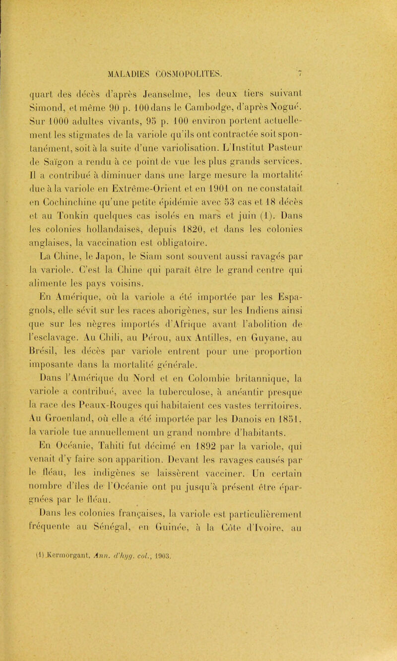 quart des décès d’après Jeanselme, les deux tiers suivant Simond, et même 9.0 p. 100 dans le Cambodge, d’après Nogué. Sur 1000 adultes vivants, 95 p. 100 environ portent actuelle- ment les stigmates de la variole qu’ils ont contractée soit spon- tanément, soit à la suite d’une variolisation. L'Institut Pasteur de Saigon a rendu à ce point de vue les plus grands services. 11 a contribué à diminuer dans une large mesure la mortalité due à la variole en Extrême-Orient et en 1901 on ne constatait en Cocbincbine qu’une petite épidémie avec 53 cas et 18 décès (d au Tonkin quelques cas isolés en mars et juin (1). Dans les colonies hollandaises, depuis 1820, et dans les colonies anglaises, la vaccination est obligatoire. La Chine, le Japon, le Siam sont souvent aussi ravagés par la variole. C’est la Chine qui paraît être le grand centre qui alimente les pays voisins. En Amérique, où la variole a été importée par les Espa- gnols, elle sévit sur les races aborigènes, sur les Indiens ainsi que sur les nègres importés d'Afrique avant l’abolition de l’esclavage. Au Chili, au Pérou, aux Antilles, en Guyane, au Brésil, les décès par variole entrent pour une proportion imposante dans la mortalité générale. Dans l’Amérique du Nord et en Colombie britannique, la variole a contribué, avec la tuberculose, à anéantir presque la race des Peaux-Rouges qui habitaient ces vastes territoires. Au Groenland, où elle a été importée par les Danois en 1851. la variole tue annuellement un grand nombre d’habitants. En Océanie, Tahiti fut décimé en 1892 par la variole, qui venait d’y faire son apparition. Devant les ravages causés par le lléau, les indigènes se laissèrent vacciner. Un certain nombre d îles de l’Océanie ont pu jusqu’à présent être épar- gnées par le fléau. Dans les colonies françaises, la variole est particulièrement Iréquenfe au Sénégal, en Guinée, à la Côte d Ivoire, au