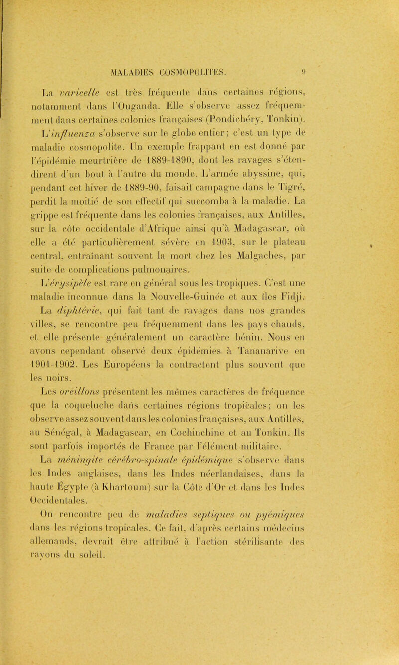 La varicelle est 1res fréquente dans certaines régions, notamment dans l'Ouganda. Elle s observe assez fréquem- ment dans certaines colonies françaises (Pondichéry, Tonkin). h' influons a s’observe sur le globe entier; c’est un type de maladie cosmopolite. Un exemple frappant en est donné par l’épidémie meurtrière de 1889-1890, dont les ravages s’éten- dirent d’un bout à l’autre du monde. L'armée abyssine, qui, pendant cet hiver de 1889-90, faisait campagne dans le Tigré, perdit la moitié de son effectif qui succomba à la maladie. La grippe est fréquente dans les colonies françaises, aux Antilles, sur la côte occidentale d’Afrique ainsi qu’à Madagascar, où elle a été particulièrement sévère en 1903. sur le plateau central, entraînant souvent la mort chez les Malgaches, par suite de complications pulmonaires. L'érysipèle est rare en général sous les tropiques. C’est une maladie inconnue dans la Nouvelle-Guinée et aux îles Fidji. La diphtérie, qui fait tant de ravages dans nos grandes villes, se rencontre peu fréquemment dans les pays chauds, et elle présente généralement un caractère bénin. Nous en avons cependant observé deux épidémies à Tananarive en 1901-1902. Les Européens la contractent plus souvent que les noirs. Les oreillons présentent les mêmes caractères de fréquence que la coqueluche dans certaines régions tropicales; on les observe assez souvent dans les colonies françaises, aux Antilles, au Sénégal, à Madagascar, en Cochinchine et au Tonkin. Ils sont parfois importés de France par l’élément militaire. La méningite cérébro-spinale épidémique s’observe dans les Indes anglaises, dans les Indes néerlandaises, dans la haute Egypte (à Khartoum) sur la Cèle d'Or et dans les Indes Occidentales. On rencontre peu de maladies septiques ou pyémiques dans les régions tropicales. Ce fait, d'après certains médecins allemands, devrait être attribué à l’action stérilisante des rayons du soleil.