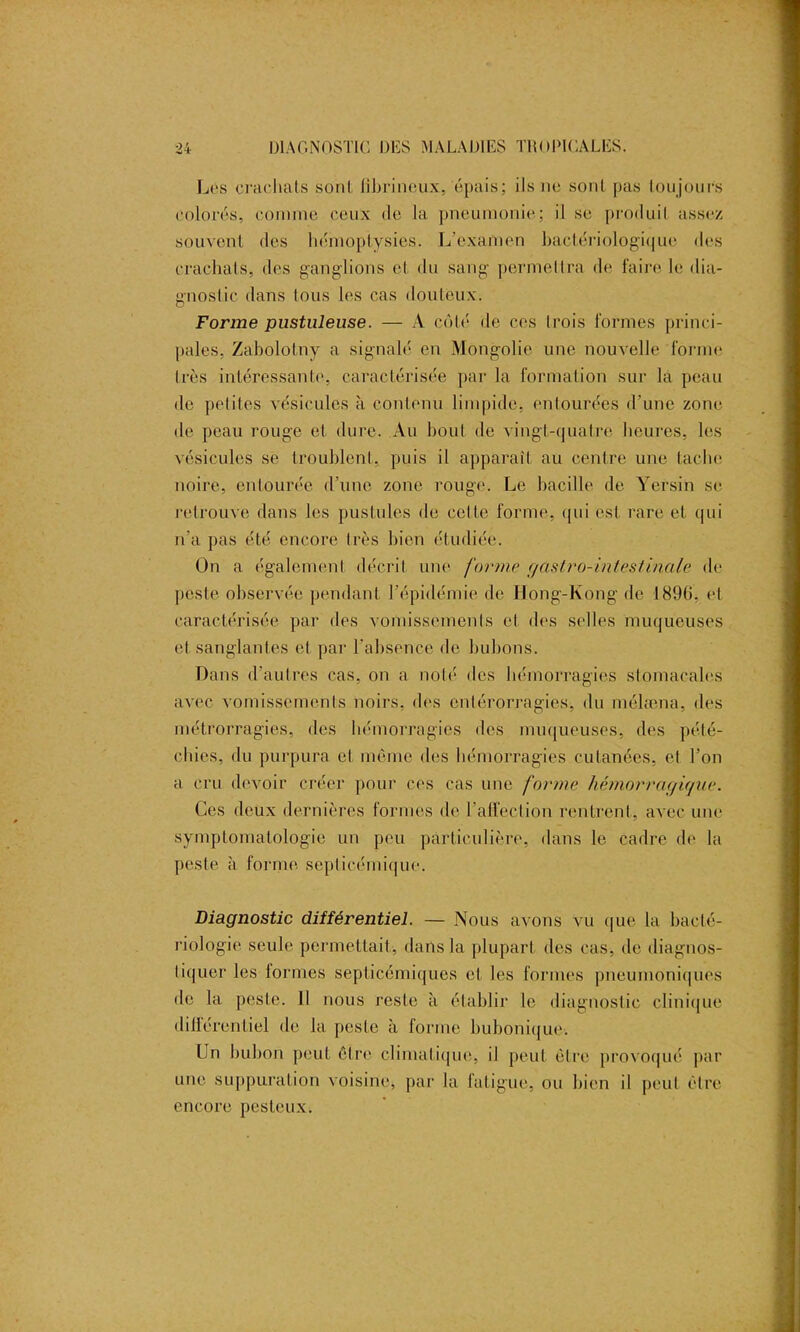 Lés crachats sont lîbrinoux, épais; ils ne sont pas toujours colorés, comme ceux de la pneumonie; il se produit assez souvent des hémoptysies. L’examen bactériologique des crachats, des ganglions et du sang permettra de faire le dia- gnostic dans tous les cas douteux. Forme pustuleuse. — A côté de ces lrois formes princi- pales, Zabolotny a signalé en Mongolie une nouvelle forme très intéressante, caractérisée par la formation sur la peau de peliles vésicules à contenu limpide, entourées d’une zone de peau rouge et dure. Au bout de vingt-quatre heures, les vésicules se troublent, puis il apparaît au centre une tache noire, entourée d’une zone rouge. Le bacille de Yersin se retrouve dans les pustules de celte forme, qui est rare et qui n’a pas été encore très bien étudiée. On a égalemenl décrit une forme r/àstro-intestinale de peste observée pendant l’épidémie de Hong-Kong de 1890, et caractérisée par des vomissements et des selles muqueuses et sanglantes et par l'absence de bubons. Dans d’autres cas, on a noté des hémorragies stomacales avec vomissements noirs, des cnlérorragies, du mélæna, des métrorragies, des hémorragies des muqueuses, des pété- chies, du purpura et même des hémorragies cutanées, et Ton a cru devoir créer pour ces cas une forme hémorragique. Ces deux dernières formes de l’affection rentrent, avec une symptomatologie un peu particulière, dans le cadre de la peste à forme septicémique. Diagnostic différentiel. — Nous avons vu que la bacté- riologie seule permettait, dans la plupart des cas, de diagnos- tiquer les formes septicémiques et les formes pneumoniques de la peste. Il nous reste à établir le diagnostic clinique différentiel de la peste à forme bubonique. Ln bubon peut être climatique, il peut être provoqué par une suppuration voisine, par la fatigue, ou bien il peut être encore pesteux.