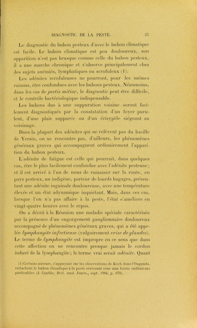 Le diagnostic du bubon pesteux d’avec le bubon climatique est Facile. Le bubon climatique est, peu douloureux, son apparition n’est pas brusque comme celle du bubon pesteux, il a une marche chronique et s’observe principalement chez des sujets anémiés, lymphatiques ou scrofuleux (1). Les adénites scrofuleuses ne pourront, pour les mêmes raisons, être confondues avec les bubons pesteux. Néanmoins, dans les cas de pestis mitior, le diagnostic peut être difficile, et le contrôle bactériologique indispensable. Les bubons dus à une suppuration voisine seront faci- lement diagnostiqués par la constatation d'un foyer puru- lent, d'une plaie suppurée ou d’un érisypèle siégeant au voisinage. Dans la plupart des adénites qui ne relèvent pas du bacille de Yersin, on ne rencontre pas, d’ailleurs, les phénomènes généraux graves qui accompagnent ordinairement l’appari- tion du bubon pesteux. L’adénite de fatigue est celle (pii pourrait, dans quelques cas, être h' plus facilement confondue avec l’adénite pesteuse; et il est arrivé à l'un de nous de ramasser sur la route, en pays pesteux, un indigène, porteur de lourds bagages, présen- lant une adénite inguinale douloureuse, avec une température élevée et un état adynamique inquiétant. Mais, dans ces cas, lorsque l’on n’a pas affaire à la peste, l’état s’améliore en vingt-quatre heures avec le repos. On a décrit à la Réunion une maladie spéciale caractérisée par la présence d'un engorgement ganglionnaire douloureux accompagné de phénomènes généraux graves, qui a été appe- lée lymphangite infectieuse (vulgairement crise de glandes). Le terme de lymphangite est impropre en ce sens que dans celte affection on ne rencontre presque jamais le cordon induré de la lymphangite; le terme vrai serait adénite. Quant ( 1) Certains ailleurs, s’appuyant sur les observations de Koch dans l’Ouganda, rattachent le bubon climatiqueà la peste sévissant sous une forme endémique particulière (J. Cantlic, Brit. meçl. Journ., sept. 1904, p. 670).