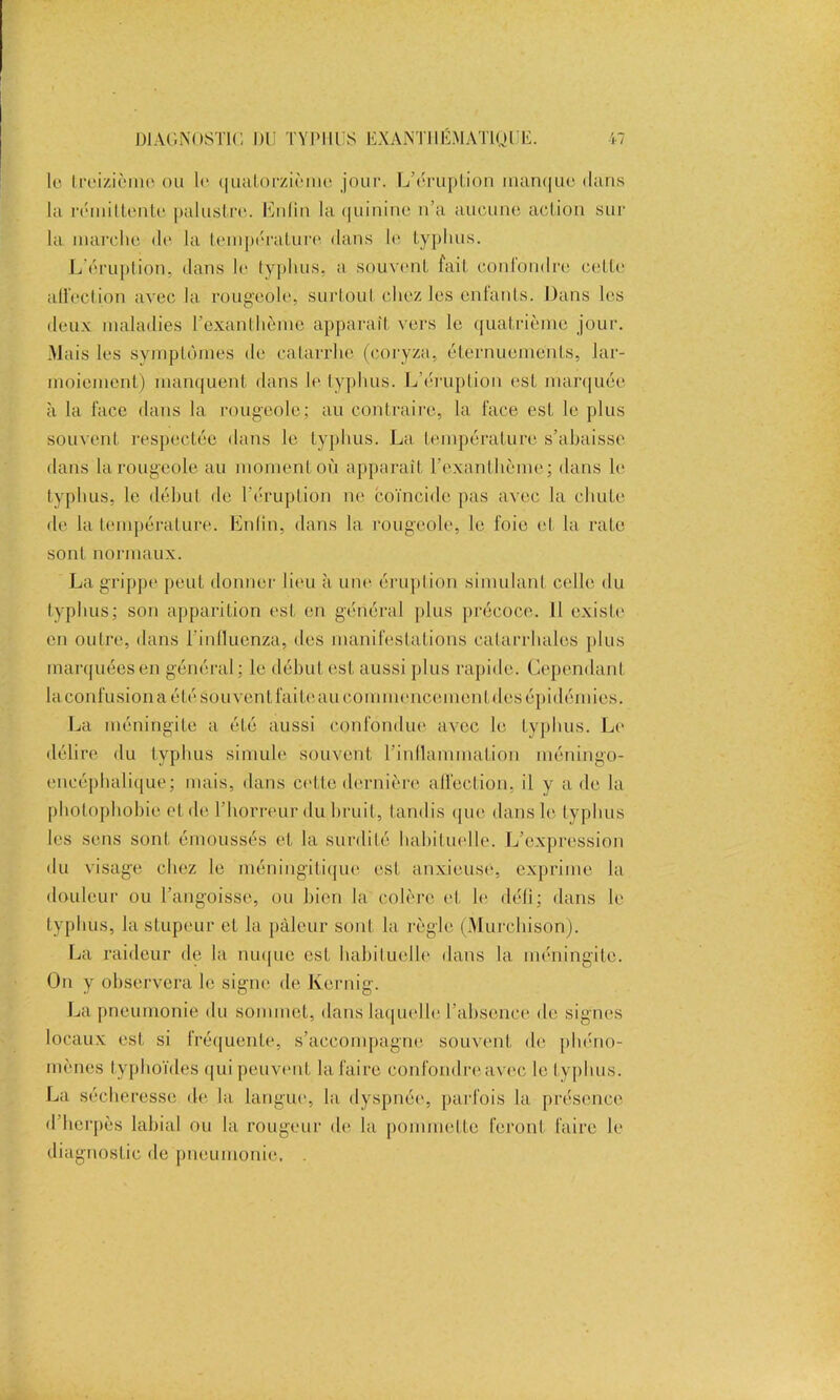 lu Ireizième ou lu quatorzième jour. L’éruption inan(|ue dans la rémittente palustre. Enfin la quinine n’a aucune action sur la marche de la température dans le typhus. L’éruption, dans le typhus, a souvent fait confondre cette allection avec la. rougeole, surtout chez les entants. Dans les deux maladies l’exanthème apparaît vers le quatrième jour. Mais les symptômes de catarrhe (coryza, éternuements, lar- moiement) manquent dans le typhus. L’éruption esL marquée à la face dans la rougeole; au contraire, la face est le plus souvent respectée dans le typhus. La température s’ahaisse dans la rougeole au moment où apparaît l’exanthème; dans le typhus, le début de l'éruption ne coïncide pas avec la chute de la température. Enlin, dans la rougeole, le foie et la rate sont normaux. La grippe peut donner lieu à une éruption simulant celle du typhus; son apparition est en général plus précoce. Il existe en outre, dans l’inlluenza, des manifestations catarrhales plus marquées en général; le début est aussi plus rapide. Cependant laconfusionaétésou vent fai te au commencement des épidémies. La méningite a été aussi confondue avec le typhus. Le délire du typhus simule souvent l'inflammation méningo- eneéphalique; mais, dans cette dernière allection, il y a de la photophobie et de l’horreur du bruit, tandis que dans le typhus les sens sont émoussés et la surdité habituelle. L’expression du visage chez le méningitique est anxieuse, exprime la douleur ou l'angoisse, ou bien la colère et le défi; dans le typhus, la stupeur et la pâleur sont la règle (Murchison). La raideur de la nuque est habituelle dans la méningite. On y observera le signe de Kernig. La pneumonie du sommet, dans laquelle l'absence de signes locaux est si fréquente, s’accompagne souvent de phéno- mènes typhoïdes qui peuvent la faire confondreavec le typhus. La sécheresse de. la langue, la dyspnée, parfois la présence d’herpès labial ou la rougeur de la pommette feront faire le diagnostic de pneumonie, .