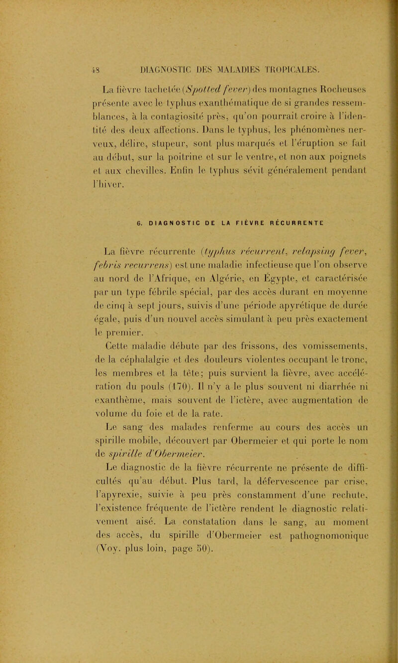 La fièvre Iachetée (Spoltecl fever) des montagnes Rocheuses présente avec le lyphus exanthématique de si grandes ressem- hlanees, à la contagiosité près, qu’on pourrait croire à l’iden- tité des deux affections. Dans le typhus, les phénomènes ner- veux, délire, stupeur, sont plus marqués et l’éruption se fait au début, sur la poitrine et sur le ventre, et non aux poignets et aux chevilles. Enfin le typhus sévit généralement pendant l'hiver. 6. DIAGNOSTIC DE LA FIÈVRE RÉCURRENTE La fièvre récurrente (lyphus récurrent, relapsing fever, febris recurrens) est une maladie infectieuse que l'on observe au nord de l’Afrique, en Algérie, en Égypte, et caractérisée par un type fébrile spécial, par des accès durant en moyenne de cinq à sept jours, suivis d'une période apyrétique de durée égale, puis d’un nouvel accès simulant à peu près exactement le premier. Cette maladie débute par des frissons, des vomissements, de la céphalalgie et des douleurs violentes occupant le tronc, les membres et la tête; puis survient la fièvre, avec accélé- ration du pouls (170). Il n’v a le plus souvent ni diarrhée ni exanthème, mais souvent de l’ictère, avec augmentation de volume du foie et de la rate. Le sang des malades renferme au cours des accès un spirille mobile, découvert par Obermeier et qui porte le nom de spirille ci Obermeier. Le diagnostic de la fièvre récurrente ne présente de difli- cultés qu'au début. Plus tard, la défervescence par crise, l’apyrexie, suivie à peu près constamment d'une rechute, l’existence fréquente de l'ictère rendent le diagnostic relati- vement aisé. La constatation dans le sang, au moment des accès, du spirille d’Obermeier est pathognomonique (Voy. plus loin, page 50).