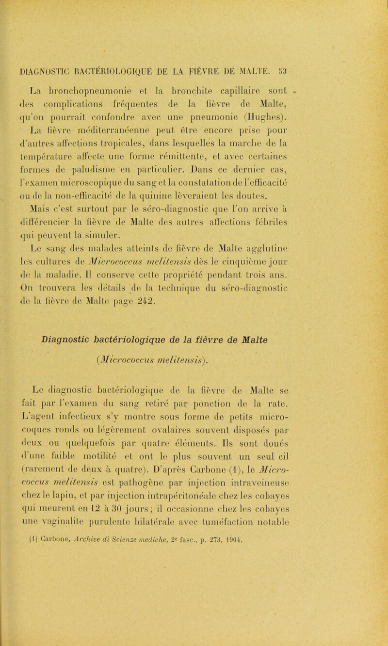 DIAGNOSTIC BACTÉRIOLOGIQUE DE LA FIÈVRE DE MALTE. 53 La bronchopneumonie et la bronchite capillaire sont - <les complications fréquentés de la fièvre de Malte, qu’on pourrait confondre avec une pneumonie (Hughes). La fièvre méditerranéenne peut être encore prise pour d’autres affections tropicales, dans lesquelles la marche de la température affecte une forme rémittente, et avec certaines formes de paludisme en particulier. Dans ce dernier cas, l'examen microscopique du sanget la constatation de l’efficacité ou de la non-efficacité de la quinine lèveraient les doutes. Mais c’est surtout par le séro-diagnostic que l'on arrive à différencier la fièvre de Malte des autres affections fébriles qui peuvent la simuler. Le sang des malades atteints de fièvre de Malte agglutine les cultures de Micrococcus nielitensis dès le cinquième jour de la maladie. 11 conserve cette propriété pendant trois ans. On trouvera les détails de la technique du séro-diagnostic de la fièvre de Malte page 242. Diagnostic bactéi'iologique de la fièvre de Malte (Micrococcus nielitensis). Le diagnostic bactériologique de la fièvre de Malle se fait par l’examen du sang retiré par ponction de la rate. L’agent infectieux s’y montre sous forme de petits micro- coques ronds ou légèrement ovalaires souvent disposés par deux ou quelquefois par quatre éléments. Ils sont doués d une faible motilité et ont le plus souvent un seul cil (rarement de deux à quatre). D’après Carbone (1), le Micro- coccus nielitensis est pathogène par injection intraveineuse chez le lapin, et par injection intrapéritonéale chez les cobayes qui meurent en 12 à 30 jours; il occasionne chez les cobayes une vaginalile purulente bilatérale avec tuméfaction notable.