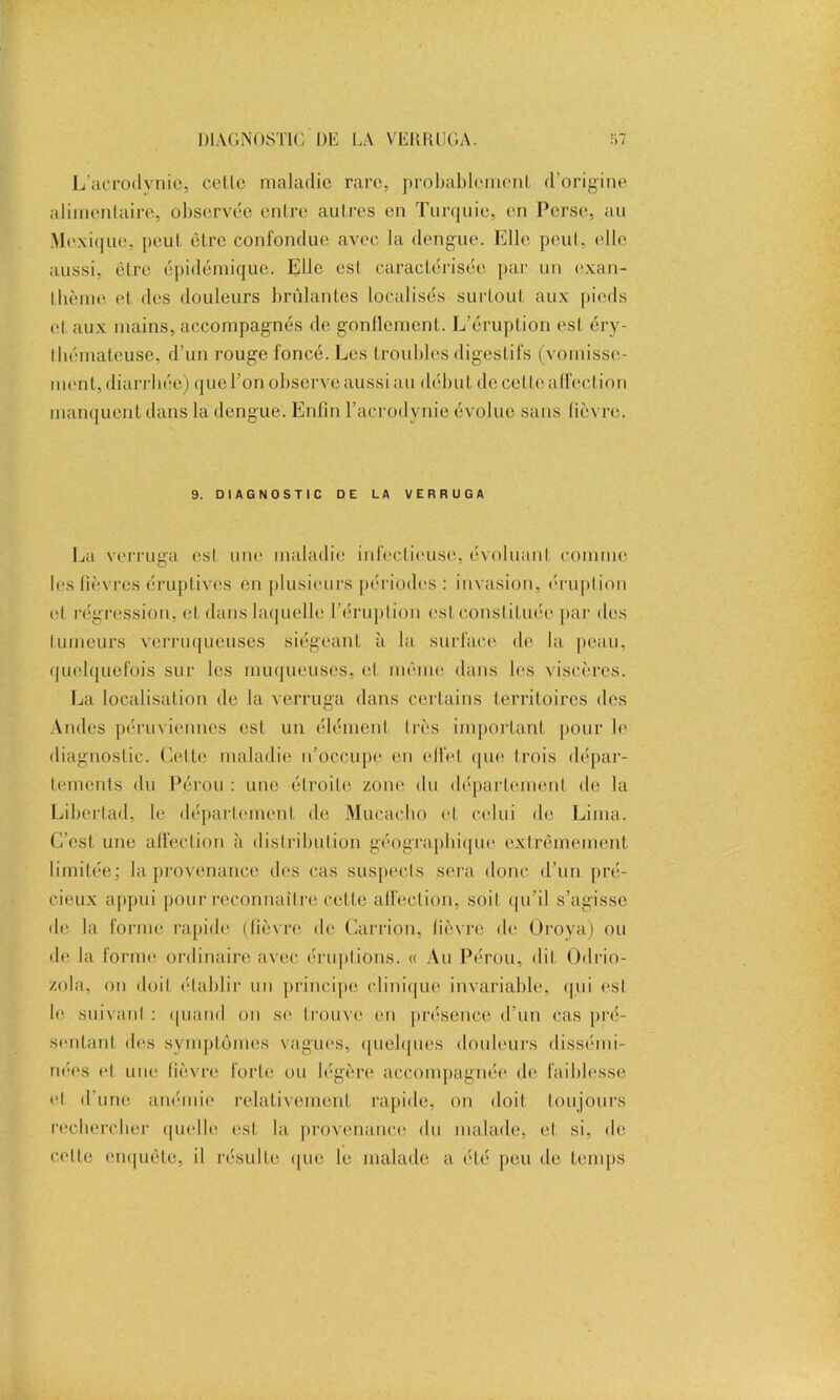 L’acrodvnic, celle maladie rare, probablemenl d’origine alimentaire, observée entre autres en Turquie, en Perse, au Mexique, peut être confondue avec la dengue. Elle peut, elle aussi, être épidémique. Elle est caractérisée par un exan- thème et des douleurs brûlantes localisés surtout aux pieds et aux mains, accompagnés de gonflement. L’éruption est éry- thémateuse, d’un rouge foncé. Les troubles digestifs (vomisse- ment, diarrhée) quel’on observe aussi au début de cette affection manquent dans la dengue. Enfin l’acrodynie évolue sans fièvre. 9. DIAGNOSTIC DE LA VERRUGA La verruga est une maladie infectieuse, évoluant comme les fièvres éruptives en plusieurs périodes : invasion, éruption et régression, et dans laquelle l’éruption esl constituée par des fumeurs verruqueuses siégeant à la surface de la peau, quelquefois sur les muqueuses, et même dans les viscères. La localisation de la verruga dans certains territoires des Andes péruviennes est un élément très important pour le diagnostic. Cette maladie n’occupe en effet que trois dépar- tements du Pérou : une étroite zone du département de la Liberlad, le département de Mucacho et celui de Lima. C’est une affection à distribution géographique extrêmement limitée; la provenance des cas suspects sera donc d’un pré- cieux appui pour reconnaître cette affection, soit qu’il s’agisse de la forme rapide (fièvre de Carrion, lièvre de Oroya) ou de la forme ordinaire avec éruptions. « Au Pérou, dit Odrio- zola, on doit établir un principe clinique invariable, qui esl le suivant : quand on se trouve en présence d’un cas pré- sentant des symptômes vagues, quelques douleurs dissémi- nées et une fièvre forte ou légère accompagnée de faiblesse et d’une anémie relativement rapide, on doit toujours rechercher quelle est la provenance du malade, et si, de cette enquête, il résulte que le malade a été peu de temps