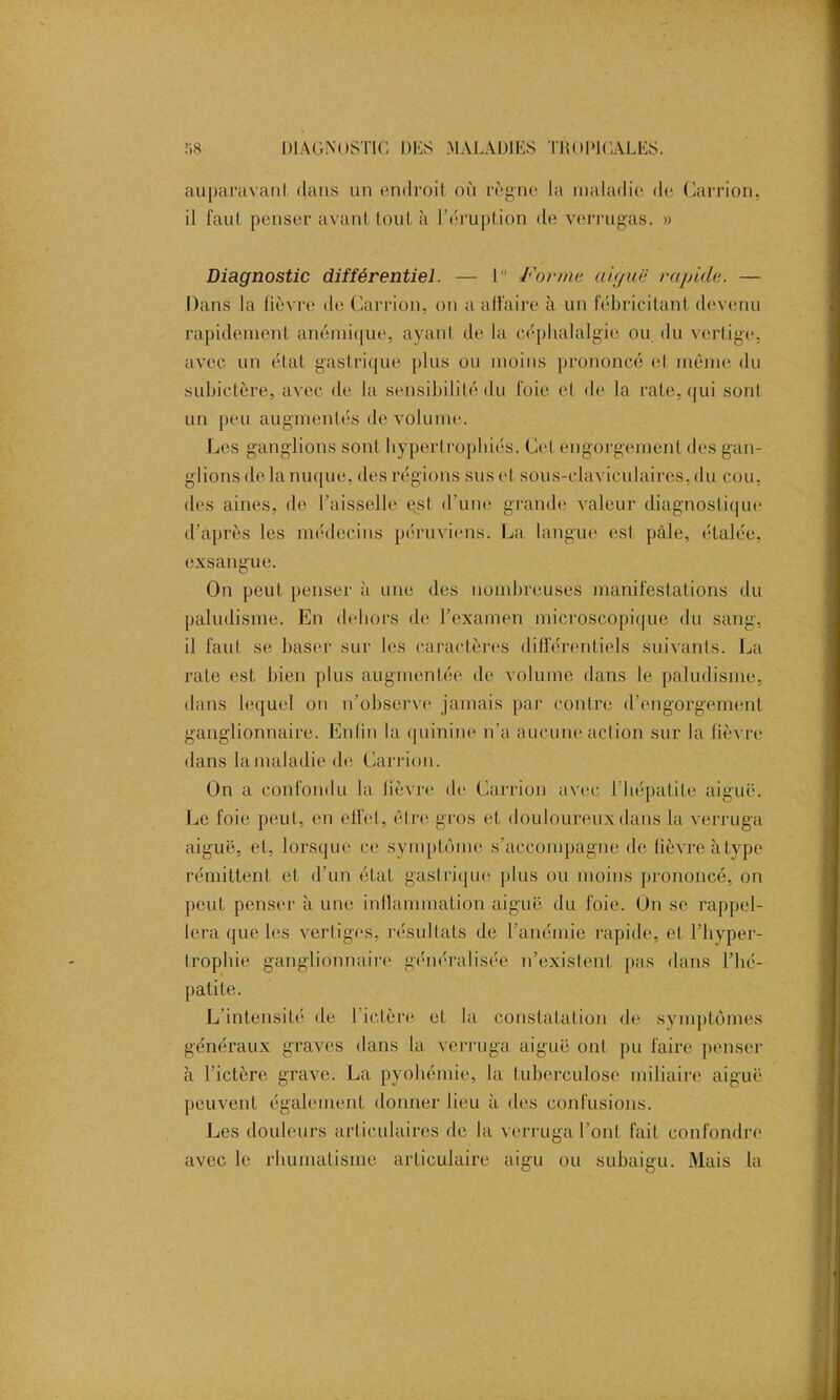 auparavant dans un endroit où règne la maladie de Carrion, il faut penser avant tout à l’éruption de verrugas. » Diagnostic différentiel. — I Forme aiguë rapide. — Dans la fièvre de Carrion, on a affaire à un fébricitant devenu rapidement anémique, ayant de la céphalalgie ou du vertige, avec un état gastrique plus ou moins prononcé et même du subictère, avec de la sensibilité du foie et de la rate, qui sont nn peu augmentés de volume. Les ganglions sont hypertrophiés. Cet engorgement des gan- glions de la nuque, des régions sus et sous-claviculaires, du cou, des aines, de Faisselle est d’une grande valeur diagnostique d’après les médecins péruviens. La langue est pâle, étalée, exsangue. On peut penser à une des nombreuses manifestations du paludisme. En dehors de l’examen microscopique du sang, il faut se baser sur les caractères différentiels suivants. La rate est bien plus augmentée de volume dans le paludisme, dans lequel on n’observe jamais par contre d’engorgement ganglionnaire. Enfin la quinine n’a aucune action sur la fièvre dans la maladie de Carrion. On a confondu la lièvre de Carrion avec I hépatite aiguë. Le foie peut, en effet, être gros et douloureux dans la verruga aiguë, et, lorsque ce symptôme s’accompagne de fièvre à type rémittent et d’un état gastrique plus ou moins prononcé, on peut penser à une inflammation aiguë du foie. On se rappel- lera que les vertiges, résultats de l’anémie rapide, et l’hyper- trophie ganglionnaire généralisée n’existent, pas dans l’hé- patite. L’intensité de l’ictère et la constatation de symptômes généraux graves dans la verruga aiguë ont pu faire penser à l’ictère grave. La pyohémie, la tuberculose miliaire aiguë peuvent également donner lieu à des confusions. Les douleurs articulaires de la verruga l’ont fait confondre avec le rhumatisme articulaire aigu ou subaigu. Mais la