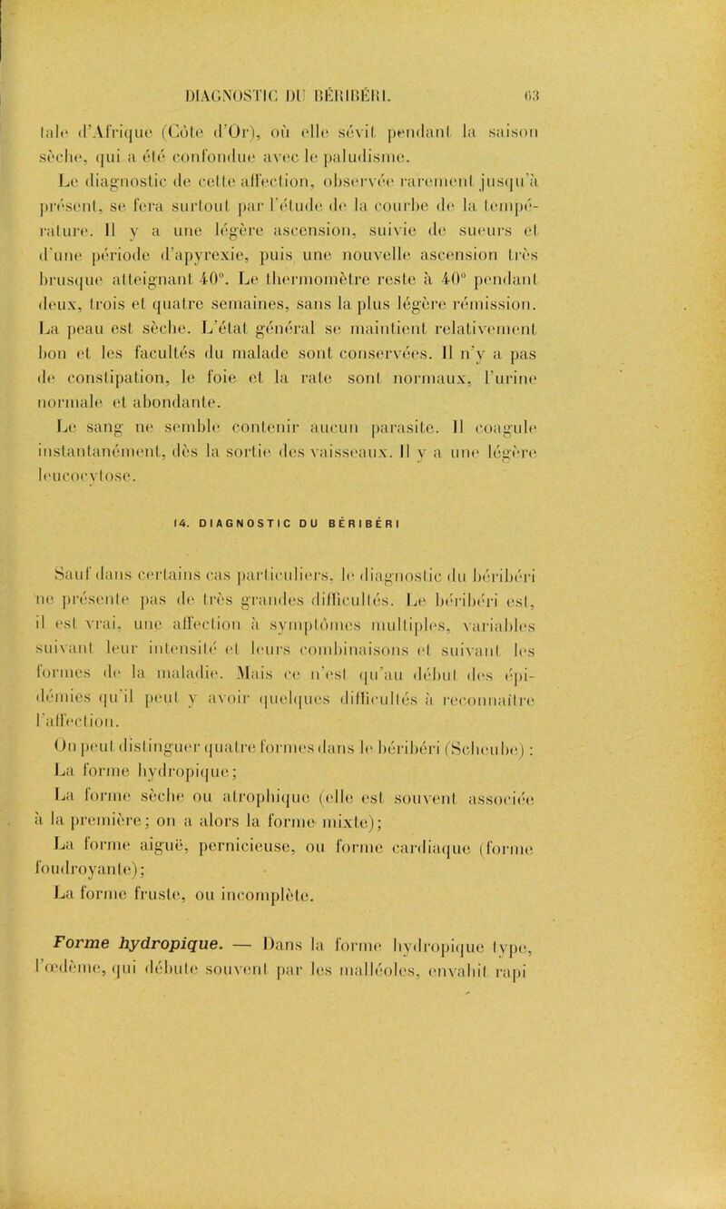 laie d’Afriqiiê (Cote d Or), où elle sévit pendant la saison sèche, qui a été confondue avec le paludisme. Le diagnostic de cette affection, observée rarement jusqu'à présent, se fera surtout par l'étude de la courbe de la tempé- rature. Il y a une légère ascension, suivie de sueurs et d'une période d’apyrexie, puis une nouvelle ascension très brusque atteignant 4-0°. Le thermomètre reste à 40° pendant deux, trois et quatre semaines, sans la plus légère rémission. La peau est sèche. L’état général se maintient relativement bon et les facultés du malade sont conservées. 11 n’y a pas de constipation, le foie et la rate sonl normaux, l'urine normale el abondante. Le sang ne semble contenir aucun parasite. Il coagule instantanément, dès la sortie des vaisseaux. Il y a une légère leucocytose. 14. DIAGNOSTIC DU BÉRIBÉRI Sauf dans certains cas particuliers, le diagnostic du béribéri ne présente pas de très grandes difficultés. Le béribéri est, il est vrai, une affection à symptômes multiples, variables suivant leur intensité el leurs combinaisons et suivant les tonnes de la maladie. Mais ce n'esl qu'au début des épi- démies qu'il peut y avoir quelques difficultés à reconnaître l'affection. On peut distinguer quatre formes dans le béribéri (Scbeube) : La forme hydropique; La lorme sèche ou atrophique (elle est souvent associée à la première; on a alors Ja forme mixte); La forme aiguë, pernicieuse, ou forme cardiaque (forme foudroyante); La forme fruste, ou incomplète. Forme hydropique. — Dans la forme hydropique type, I œdème, qui débute souvent par les malléoles, envahit rapi