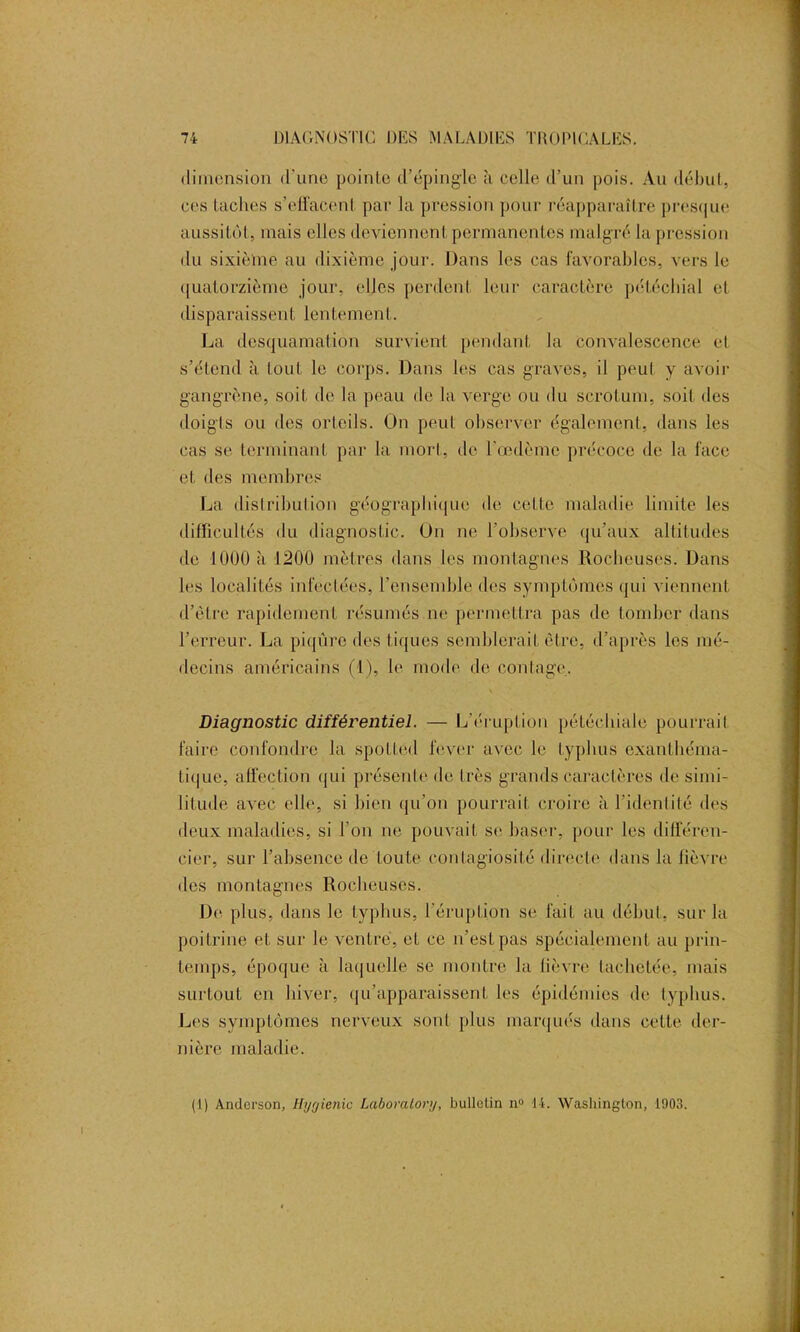 dimension d'une pointe d’épingle à celle d’un pois. Au début, ces taches s’effacent par la pression pour réapparaître presque aussitôt, mais elles deviennent permanentes malgré la pression du sixième au dixième jour. Dans les cas favorables, vers le quatorzième jour, elles perdent leur caractère pétéchial et disparaissent lentement. La desquamation survient pendant la convalescence et s’étend à tout le corps. Dans les cas graves, il peut y avoir gangrène, soit do la peau de la verge ou du scrotum, soit des doigts ou des orteils. On peut observer également, dans les cas se terminant par la mort, de l’œdème précoce de la face et des membres La distribution géographique de. colle maladie limite les difficultés du diagnostic. On ne l’observe qu’aux altitudes de 1000 à 1200 mètres dans les montagnes Rocheuses. Dans les localités infectées, l’ensemble des symptômes qui viennent d’èlre rapidement résumés ne permettra pas de tomber dans l’erreur. La piqûre des tiques semblerait être, d’après les mé- decins américains (1), le mode de coiffage. Diagnostic différentiel. — L'éruption pétéchiale pourrait faire confondre la spotted lever avec le typhus exanthéma- tique, affection qui présente de très grands caractères de simi- litude avec elle, si bien qu’on pourrait croire à l’identité des deux maladies, si l’on ne pouvait se baser, pour les différen- cier, sur l’absence de toute contagiosité directe dans la fièvre des montagnes Rocheuses. De plus, dans le typhus, l’éruption se fait au début, sur la poitrine et sur le ventre, et ce n’est pas spécialement au prin- temps, époque à laquelle se montre la lièvre tachetée, mais surtout en hiver, qu’apparaissent les épidémies de typhus. Les symptômes nerveux sont plus marqués dans cette der- nière maladie. (1) Anderson, Hygienic Laboralory, bulletin n° 14. Washington, 1903.