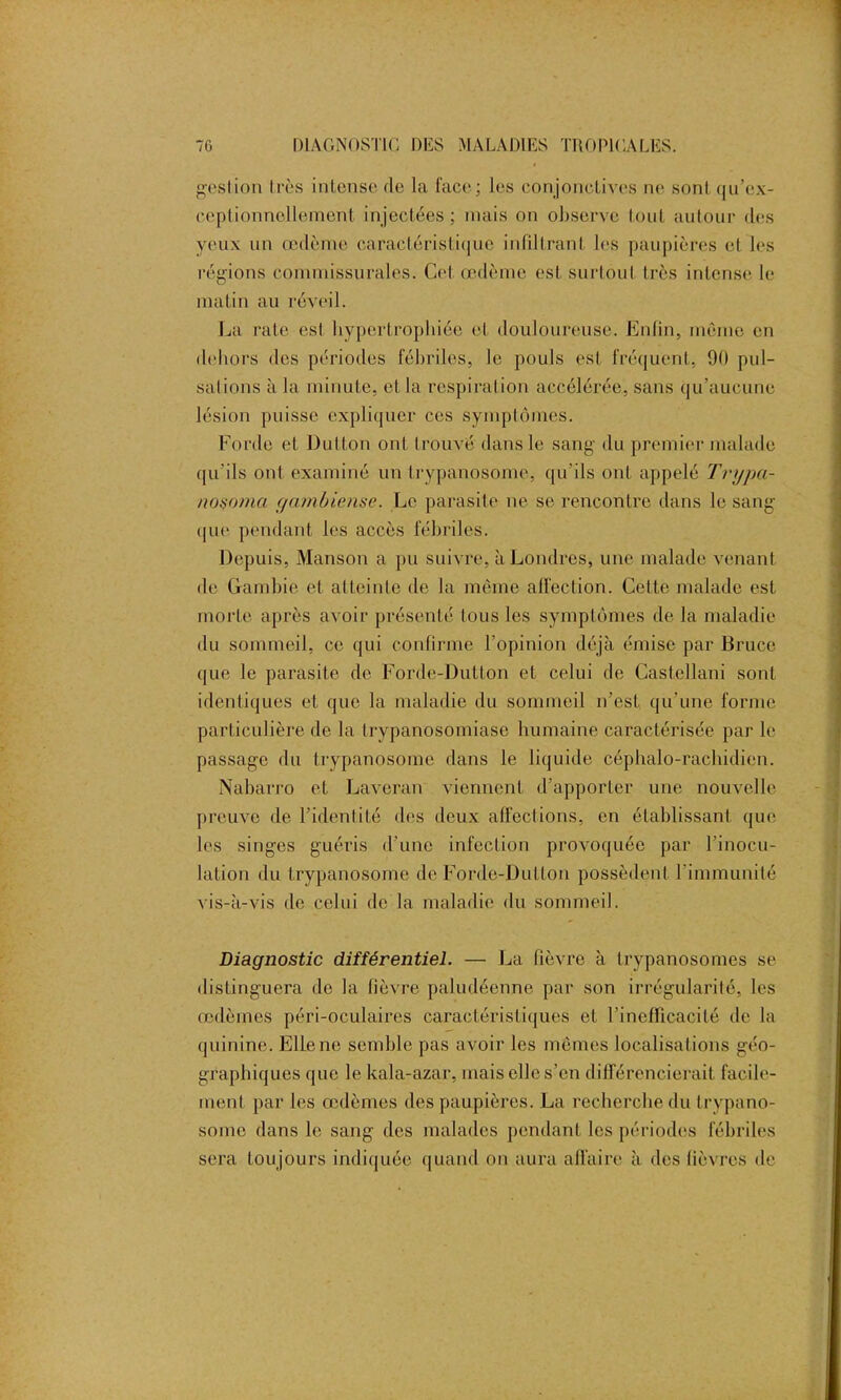 gestion très intense rie la face; les conjonctives ne sont qu’ex- ceplionnellement injectées; mais on observe tout autour des yeux un œdème caractéristique infiltrant les paupières el les régions commissurales. Cet œdème est surtout très intense le matin au réveil. La rate est hypertrophiée et douloureuse. Enfin, mémo en dehors des périodes fébriles, le pouls est fréquent, 90 pul- salions à la minute, et la respiration accélérée, sans qu’aucune lésion puisse expliquer ces symptômes. Forde et Dutton ont trouvé dans le sang du premier malade qu'ils ont examiné un trypanosome, qu'ils ont appelé Trypa- noxomci gambiense. Le parasite ne se rencontre dans le sang que pendant les accès fébriles. Depuis, Manson a pu suivre, à Londres, une malade venant de Gambie et atteinte de la même affection. Celte malade est morte après avoir présenté tous les symptômes de la maladie du sommeil, ce qui confirme l'opinion déjà émise par Bruce que le parasite de Forde-Dutton et celui de Castellani sont identiques et que la maladie du sommeil n'est qu'une forme particulière de la trypanosomiase humaine caractérisée par le passage du trypanosome dans le liquide céphalo-rachidien. Nabarro et Laveran viennent d’apporter une nouvelle preuve de l’identité des deux affections, en établissant que les singes guéris d’une infection provoquée par l'inocu- lation du trypanosome de Forde-Dutton possèdent l'immunité vis-à-vis de celui de la maladie du sommeil. Diagnostic différentiel. — La fièvre à trypanosomes se distinguera de la fièvre paludéenne par son irrégularité, les œdèmes péri-oculaires caractéristiques et l’inefficacité de la quinine. Elle ne semble pas avoir les mêmes localisations géo- graphiques que le kala-azar, mais elle s’en différencierait facile- ment par les œdèmes des paupières. La recherche du trypano- some dans le sang des malades pendant les périodes fébriles sera toujours indiquée quand on aura affaire à des fièvres de