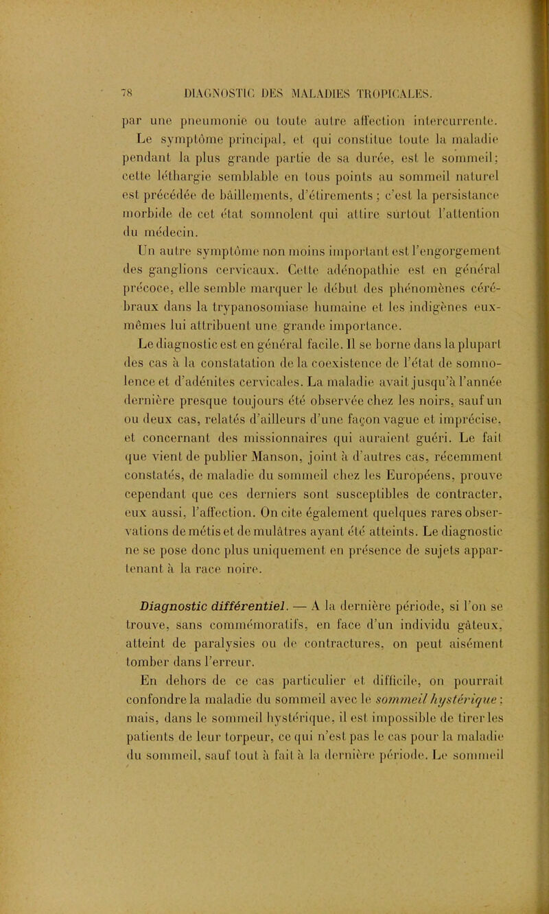 par une pneumonie ou toute autre affection intercurrente. Le symptôme principal, et qui constitue toute la maladie pendant la plus grande partie de sa durée, est le sommeil; cette léthargie semblable en tous points au sommeil naturel est précédée de bâillements, d’étirements; c’est la persistance morbide de cet état somnolent qui attire surtout l'attention du médecin. Un autre symptôme non moins important est l’engorgement des ganglions cervicaux. Cette adénopathie est en général précoce, elle semble marquer le début des phénomènes céré- braux dans la trypanosomiase humaine et les indigènes eux- mêmes lui attribuent une grande importance. Le diagnostic est en général facile. 11 se borne dans la plupart des cas à la constatation delà coexistence de l’état de somno- lence et d’adénites cervicales. La maladie avait jusqu’à l’année dernière presque toujours été observée chez les noirs, sauf un ou deux cas, rela tés d’ailleurs d’une façon vague et imprécise, et concernant des missionnaires qui auraient guéri. Le fait que vient de publier Manson, joint à d’autres cas, récemment constatés, de maladie du sommeil chez les Européens, prouve cependant que ces derniers sont susceptibles de contracter, eux aussi, l’affection. On cite également quelques rares obser- vations de métis et de mulâtres ayant été atteints. Le diagnostic ne se pose donc plus uniquement en présence de sujets appar- tenant à la race noire. Diagnostic différentiel. — A la dernière période, si l’on se trouve, sans commémoratifs, en face d’un individu gâteux, atteint de paralysies ou de contractures, on peut aisément tomber dans l’erreur. En dehors de ce cas particulier et difficile, on pourrait confondre la maladie du sommeil avec le sommeil hystérique : mais, dans le sommeil hystérique, il est impossible de tirer les patients de leur torpeur, ce qui n’est pas le cas pour la maladie du sommeil, sauf tout à fait à la dernière période. Le sommeil