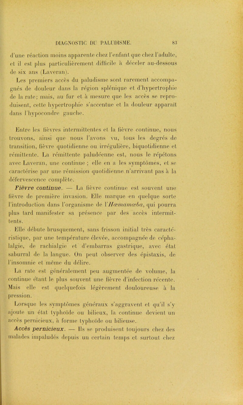 d’une réaction moins apparente chez l’enfant que chez l’adulte, et il est plus particulièrement difficile à déceler au-dessous de six ans (Laveran). Les premiers accès du paludisme sont rarement accompa- gnés de douleur dans la région splénique et d’hypertrophie de la rate; mais, au fur et à mesure que les accès se repro- duisent, cette hypertrophie s’accentue et la douleur apparaît dans l'hypocondre gauche. Entre les fièvres intermittentes et la lièvre continue, nous trouvons, ainsi que nous l’avons vu, tous les degrés de transition, fièvre quotidienne ou irrégulière, biquotidienne et rémittente. La rémittente paludéenne est, nous le répétons avec Laveran, une continue ; elle en a les symptômes, et se caractérise par une rémission quotidienne n'arrivant pas à la défervescence complète. Fièvre continue. — La fièvre continue est souvent une lièvre de première invasion. Elle marque en quelque sorte l’introduction dans l’organisme de YIfœmamœba, qui pourra plus tard manifester sa présence par des accès intermit- tents. Elle débute brusquement, sans frisson initial très caracté- ristique, par une température élevée, accompagnée de cépha- lalgie, de rachialgie et d’embarras gastrique, avec état saburral de la langue. On peut observer des épistaxis, de l’insomnie et même du délire. La rate est généralement peu augmentée de volume, la continue étant le plus souvent une fièvre d’infection récente. Mais elle est quelquefois légèrement douloureuse à la pression. Lorsque les symptômes généraux s’aggravent et qu’il s’y ajoute un état typhoïde ou bilieux, la continue devient un accès pernicieux, à forme typhoïde ou bilieuse. Accès pernicieux. — Ils se produisent toujours chez des malades impaludés depuis un certain temps et surtout chez