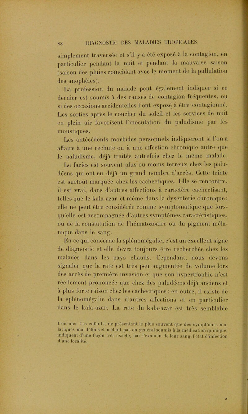 simplement traversée et s’il y a été exposé à la contagion, en particulier pendant la nuit et pendant la mauvaise saison (saison des pluies coïncidant avec le moment de la pullulation des anophèles). La profession du malade peut également indiquer si ce dernier est soumis à des causes de contagion fréquentes, ou si des occasions accidentelles l’ont exposé a être contagionne. Les sorties après le coucher du soleil et les services de nuil en plein air favorisent l’inoculation du paludisme par les moustiques. Les antécédents morbides personnels indiqueront si l’on a affaire à une rechute ou à une affeclion chronique autre que le paludisme, déjà traitée autrefois chez le même malade. Le faciès est souvent plus ou moins terreux chez les palu- déens qui ont eu déjà un grand nombre d'accès. Celle teinte est surtout marquée cliez les cachectiques. Elle se rencontre, il est vrai, dans d’autres affections à caractère cachectisanl, telles que le kala-azar et même dans la dysenterie chronique; elle ne peut être considérée comme symptomatique que lors- qu’elle est accompagnée d’autres symptômes caractéristiques, ou de la constatation de l’hématozoaire ou du pigment méla- nique dans le sang. En ce qui concerne la splénomégalie, c’est un excellent signe de diagnostic et elle devra toujours être recherchée chez les malades dans les pays chauds. Cependant, nous devons signaler que la rate est très peu augmentée de volume lors des accès de première invasion et que son hypertrophie n’esl réellement prononcée que chez des paludéens déjà anciens el à plus forte raison chez les cachectiques; en outre, il existe de la splénomégalie dans d’autres affections et en particulier dans le kala-azar. La rate du kala-azar est très semblable trois ans. Ces enfants, ne présentant le plus souvent que des symptômes ma- lariques mal définis el n’étant pas en général soumis à la médication quinique, indiquent d’une façon très exacte, par .l’examen de leur sang, l’étal d'infection d’une localité.