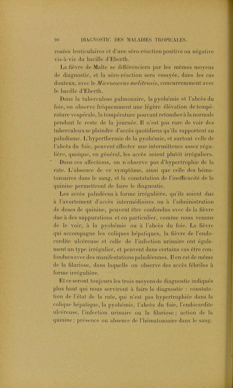 rosées lenticulaires et d’une séro-réaclion positive ou négative vis-à-vis du bacille d’Eberth. La lièvre de Malle se différenciera par les mêmes moyens de diagnostic, et la séro-réaclion sera essayée, dans les cas douteux, avec le Micrococcus melitensis, concurremment avec le bacille d’Eberth. Dans la tuberculose pulmonaire, la pyohémie et l’abcès du l'oie, on observe fréquemment une légère élévation de tempé- rature vespérale, la température pouvant retomber à la normale pendant le reste de la journée. Il n’est pas rare de voir des tuberculeux se plaindre d’accès quotidiens qu’ils rapportent au paludisme. L’hyperthermie de la pyohémie, et surtout celle de l’abcès du foie, peuvent affecter une intermittence assez régu- lière, quoique, en général, les accès soient plutôt irréguliers. Dans ces affections, on n’observe pas d’hypertrophie de la rate. L’absence de ce symptôme, ainsi que celle des héma- tozoaires dans le sang, et la constatation de l’inefficacité de la quinine permettront de faire le diagnostic. Les accès paludéens à forme irrégulière, qu’ils soient dus à l’avortement d’accès intermédiaires ou à l’administration de doses de quinine, peuvent être confondus avec de la fièvre due à des suppurations et en particulier, comme nous venons de le voir, à la pyohémie ou à l’abcès du foie. La fièvre qui accompagne les coliques hépatiques, la fièvre de l’endo- cardite ulcéreuse et celle de l’infection urinaire ont égale- ment un type irrégulier, et peuvent dans certains cas être con- fonduesavec des manifestations paludéennes. Il en est de même de la filariose, dans laquelle on observe des accès fébriles à forme irrégulière. Etceseront toujours les trois moyensde diagnostic indiqués plus haut qui nous serviront à faire le diagnostic : constata- tion de l’état de la rate, qui n’est pas hypertrophiée dans la colique hépatique, la pyohémie, l’abcès du foie, l’endocardite ulcéreuse, l’infection urinaire ou la filariose; action de la quinine; présence ou absence de l’hématozoaire dans le sang.