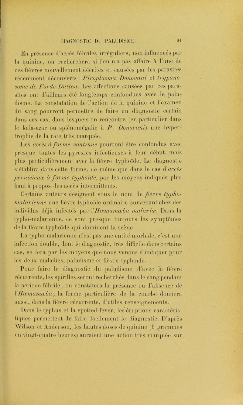 En présence d’accès fébriles irréguliers, non influencés par la quinine, on recherchera si l'on n’a pas affaire à l’une de ces fièvres nouvellement décrites et causées par les parasites récemment découverts : Piroplnsma Donovani et trypano- some de Forde-Du/lon. Les affections causées par ces para- sites ont d’ailleurs été longtemps confondues avec le palu- disme. La constatation de l’action de la quinine et l’examen du sang pourront permettre de faire un diagnostic certain dans ces cas, dans lesquels on rencontre (en particulier dans le kala-azar ou splénomégalie à P. Donovani) une hyper- trophie de la rate très marquée. Les accès à forme continue pourront être confondus avec presque toutes les pyrexies infectieuses à leur début, mais plus particulièrement avec la fièvre typhoïde. Le diagnostic s’établira dans cette forme, de même que dans le cas d'accès pernicieux à forme typhoïde, par les moyens indiqués plus haut à propos des accès intermittents. Certains auteurs désignent sous le nom de fièvre typho- malarienne une fièvre typhoïde ordinaire survenant chez des individus déjà infectés par XHœmamœba malaria\ Dans la typho-malarienne, ce sont presque toujours les symptômes de la fièvre typhoïde qui dominent la scène. La typho-malarienne n’est pas une entité morbide, c’est une infection double, dont le diagnostic, très difficile dans certains cas, se fera par les moyens que nous venons d’indiquer pour les deux maladies, paludisme et fièvre typhoïde. Pour faire le diagnostic du paludisme d’avec la fièvre récurrente, les spirilles seront recherchés dans le sang pendant la période fébrile; on constatera la présence ou l’absence de XHœmamœba \ la forme particulière de la courbe donnera aussi, dans la fièvre récurrente, d’utiles renseignements. Dans le typhus et la spotted-fever, les éruptions caractéris- tiques permettent de faire facilement le diagnostic. D’après Wilson et Anderson, les hautes doses de quinine (G grammes en vingt-quatre heures) auraient une action très marquée sur