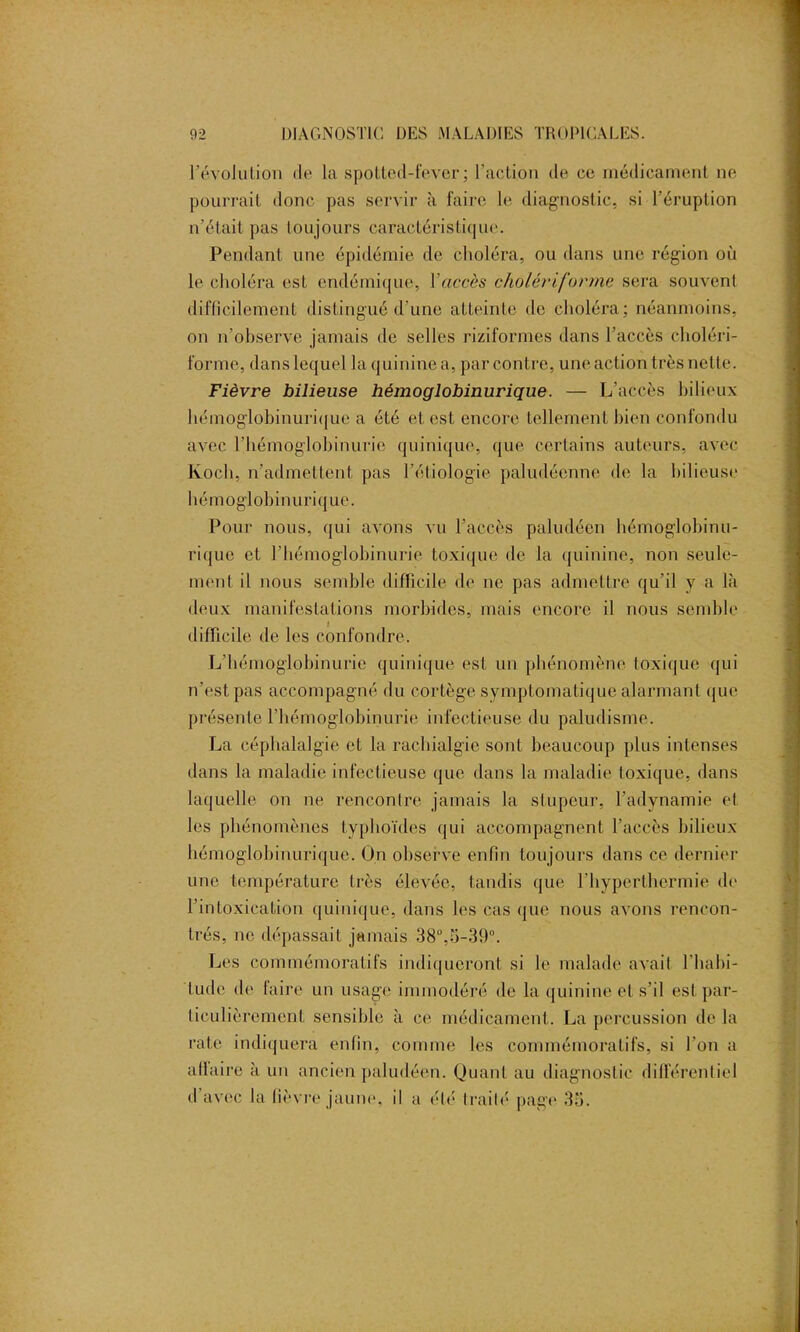 révolution de la spotted-fever ; l’action de ce médicament ne pourrait donc pas servir à faire le diagnostic, si l’éruption n’était pas toujours caractéristique. Pendant une épidémie de choléra, ou dans une région où le choléra est endémique, Y accès cholériforme sera souvent difficilement distingué d’une atteinte de choléra; néanmoins, on n’observe jamais de selles riziformes dans l’accès choléri- forme, dans lequel la quinine a, par contre, une action très nette. Fièvre bilieuse hémoglobinurique. — L’accès bilieux hémoglobinurique a été et est encore tellement bien confondu avec l’hémoglobinurie quinique, que certains auteurs, avec Koch, n’admettent pas l’étiologie paludéenne de la bilieuse hémoglobinurique. Pour nous, qui avons vu l’accès paludéen hémoglobinu- rique et l’hémoglobinurie toxique de la quinine, non seule- ment il nous semble difficile de ne pas admettre qu’il y a là deux manifestations morbides, mais encore il nous semble difficile de les confondre. L’hémoglobinurie quinique est un phénomène toxique qui n’est pas accompagné du cortège symptomatique alarmant que présente l’hémoglobinurie infectieuse du paludisme. La céphalalgie et la rachialgie sont beaucoup plus intenses dans la maladie infectieuse que dans la maladie toxique, dans laquelle on ne rencontre jamais la stupeur, l’adynamie el les phénomènes typhoïdes qui accompagnent l’accès bilieux hémoglobinurique. On observe enfin toujours dans ce dernier une température très élevée, tandis que l’hyperthermie de l’intoxication quinique, dans les cas que nous avons rencon- trés, ne dépassait jamais 38°,5-39°. Les commémoratifs indiqueront si le malade avait l'habi- tude de faire un usage immodéré de la quinine et s’il est par- ticulièrement sensible à ce médicament. La percussion de la rate indiquera enfin, comme les commémoratifs, si l’on a affaire à un ancien paludéen. Quant au diagnostic différentiel d avec la fièvre jaune, il a été trailé page 35. . . .. .