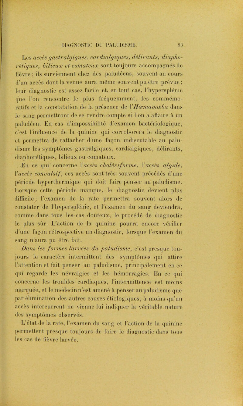 Les accès gastralgiques, cardialgiques, délirants, diapho- rétiques, bilieux et comateux sont toujours accompagnés de fièvre; ils surviennent chez des paludéens, souvent au cours d’un accès dont la venue aura même souvent pu être prévue; leur diagnostic est assez facile et, en tout cas, l’hypersplénie que l’on rencontre le plus fréquemment, les commémo- ratifs et la constatation de la présence de VHœmamœba dans le sang permettront de se rendre compte si l'on a alfaire à un paludéen. En cas d’impossibilité d’examen bactériologique, c’est l'influence de la quinine qui corroborera le diagnostic et permettra de rattacher d’une façon indiscutable au palu- disme les symptômes gastralgiques, cardialgiques, délirants, diaphoniques, bilieux ou comateux. En ce qui concerne Yaccès cholériforme, Y accès algide, Y accès convulsif, ces accès sont très souvent précédés d’une période hyperthermique qui doit faire penser au paludisme. Lorsque cette période manque, le diagnostic devient plus difficile; l’examen de la rate permettra souvent alors de constater de l'hypcrsplénie, et l’examen du sang deviendra, comme dans tous les cas douteux, le procédé de diagnostic le plus sur. L’action de la quinine pourra encore vérifier d’une façon rétrospective un diagnostic, lorsque l’examen du sang n’aura pu être fait. Dans les formes larvées du paludisme, c’est presque tou- jours le caractère intermittent des symptômes qui attire l’attention et fait penser au paludisme, principalement en ce qui regarde les névralgies et les hémorragies. En ce qui concerne les troubles cardiaques, l'intermittence est moins marquée, et le médecin n’est amené à penser au paludisme que par élimination des autres causes étiologiques, à moins qu’un accès intercurrent ne vienne lui indiquer la véritable nature des symptômes observés. L’état de la rate, l’examen du sang et l’action de la quinine permettent presque toujours de faire le diagnostic dans tous les cas de fièvre larvée.