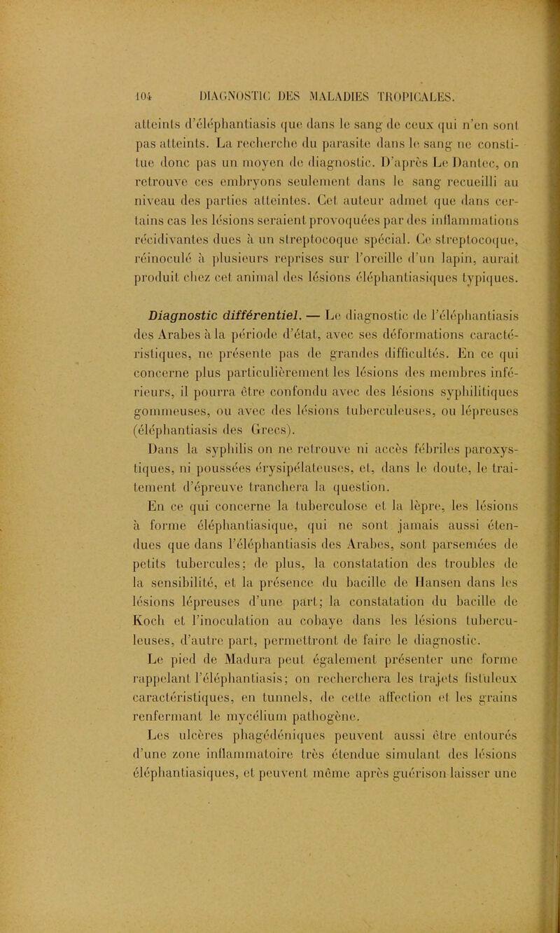 atteints d’éléphantiasis que dans le sang de ceux qui n’en sont pas atteints. La recherche du parasite dans le sang né consti- tue donc pas un moyen de diagnostic. D’après Le Dan Lee, on retrouve ces embryons seulement dans le sang recueilli au niveau des parties atteintes. Cet auteur admet que dans cer- tains cas les lésions seraient provoquées par des inflammations récidivantes dues à un streptocoque spécial. Ce streptocoque, réinoculé à plusieurs reprises sur l’oreille d'un lapin, aurait produit chez cet animal des lésions éléphantiasiques typiques. Diagnostic différentiel. — Le diagnostic de l’éléphantiasis des Arabes à la période d’état, avec ses déformations caracté- ristiques, ne présente pas de grandes difficultés. En ce qui concerne plus particulièrement les lésions des membres infé- rieurs, il pourra être confondu avec des lésions syphilitiques gommeuses, ou avec des lésions tuberculeuses, ou lépreuses (éléphantiasis des Crées). Dans la syphilis on ne retrouve ni accès fébriles paroxys- tiques, ni poussées érysipélateuses, et, dans le doute, le trai- tement d’épreuve tranchera la question. En ce qui concerne la tuberculose et la lèpre, les lésions à forme éléphantiasique, qui ne sont jamais aussi éten- dues que dans l’éléphanLiasis des Arabes, sont parsemées de petits tubercules; de plus, la constatation des troubles de la sensibilité, et la présence du bacille de Hansen dans les lésions lépreuses d’une part; la constatation du bacille de Koch et l’inoculation au cobaye dans les lésions tubercu- leuses, d’autre part, permettront de faire le diagnostic. Le pied de Madura peut également présenter une forme rappelant l’élépbant.iasis; on recherchera les trajets (isluleux caractéristiques, en tunnels, de cette, affection cl les grains renfermant le mycélium pathogène. Les ulcères phagédéniques peuvent aussi être entourés d’une zone inflammatoire très étendue simulant des lésions éléphantiasiques, et peuvent même après guérison laisser une