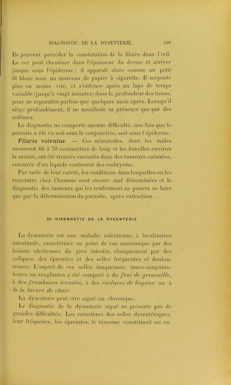 Us peuvent précéder la constatation de la filaire dans l’œil. Le ver peut cheminer dans l'épaisseur du derme et arriver jusque sous l’épiderme ; il apparaît alors comme un petit lil blanc sous un morceau de papier à cigarette. 11 serpente plus ou moins vite, et s’enfonce après un laps de temps variable (jusqu’à vingt minutes) dans la profondeur des tissus, pour ne reparaître parfois que quelques mois après. Lorsqu il siège profondément, il ne manifeste sa présence que par des œdèmes. Le diagnostic ne comporte aucune difficulté, une fois que le parasite a été vu soit sous la conjonctive, soit sous l’épiderme. Filaria volvulus. — Ces nématodes, dont les mâles mesurent 60 à 70 centimètres de long et les femelles environ la moitié, ont été trouvés enroulés dans des tumeurs cutanées, entourés d'un liquide contenant des embryons. Par suite de leur rareté, les conditions dans lesquelles on les rencontre chez l’homme sont encore mal déterminées et le diagnostic des tumeurs qui les renferment ne pourra se faire que par la détermination du parasite, après extraction. 23. DIAGNOSTIC DE LA DYSENTERIE La dysenterie est une maladie infectieuse, à localisation intestinale, caractérisée au poinl de vue anatomique par des lésions ulcéreuses du gros intestin, cliniquement par des coliques, des épreintes et des selles fréquentes et doulou- reuses. L’aspect de ces selles muqueuses, muco-sanguino- lentes ou sanglantes a été comparé à du frai de grenouille, à des framboises écrasées, à des raclures de boyaux ou à de la lavure de chair. La dysenterie peut être aiguë ou chronique. Le diagnostic de la dysenterie aiguë ne présente pas de grandes difficultés. Les caractères des selles dysentériques, leur fréquence, les épreintes, le ténesme constituent un en-