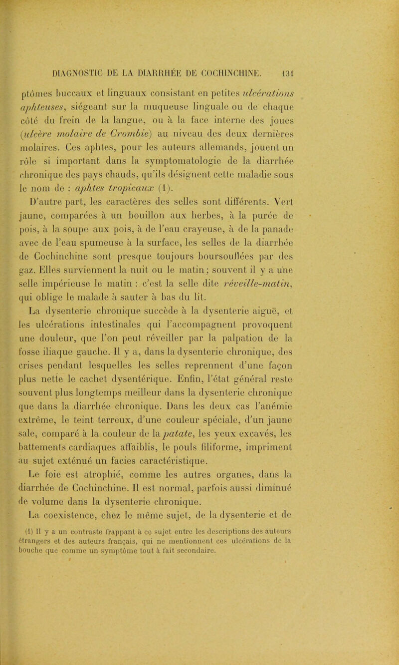 plûmes buccaux cl linguaux consistant en petites ulcérations aphteuses, siégeant sur la muqueuse linguale ou de chaque côté du frein de la langue, ou à la face interne des joues (iulcère molaire de Crombie) au niveau des deux dernières molaires. Ces aphtes, pour les auteurs allemands, jouent un rôle si important dans la symptomatologie de la diarrhée chronique des pays chauds, qu’ils désignent celle maladie sous le nom do : aphtes tropicaux (1). D’autre part, les caractères des selles sont différents. Vert jaune, comparées à un bouillon aux herbes, à la purée de pois, à la soupe aux pois, à de l’eau crayeuse, à de la panade avec de l’eau spumeuse à la surface, les selles de la diarrhée de Cochinehine sont presque toujours boursoullées par des gaz. Elles surviennent la nuit ou le matin; souvent il y a une selle impérieuse le matin : c’est la selle, dite réveille-matin, qui oblige le malade à sauter à bas du lit. La dysenterie chronique succède à la dysenterie aiguë, et les ulcérations intestinales qui l’accompagnent provoquent une douleur, que l’on peut réveiller par la palpation de la fosse iliaque gauche. Il y a, dans la dysenterie chronique, des crises pendant lesquelles les selles reprennent d’une façon plus nette le cachet dysentérique. Enfin, l’état général reste souvent plus longtemps meilleur dans la dysenterie chronique que dans la diarrhée chronique. Dans les deux cas l’anémie extrême, le teint terreux, d’une couleur spéciale, d’un jaune sale, comparé à la couleur de la patate, les yeux excavés, les battements cardiaques affaiblis, le pouls filiforme, impriment au sujet exténué un faciès caractéristique. Le foie est atrophié, comme les autres organes, dans la diarrhée de Cochinehine. 11 est normal, parfois aussi diminué de volume dans la dysenterie chronique. La coexistence, chez le même sujet, de la dysenterie cl de (1) Il y a un contraste frappant à ce sujet entre les descriptions des auteurs étrangers et des auteurs français, qui ne mentionnent ces ulcérations de la bouche que comme un symptôme tout à fait secondaire.