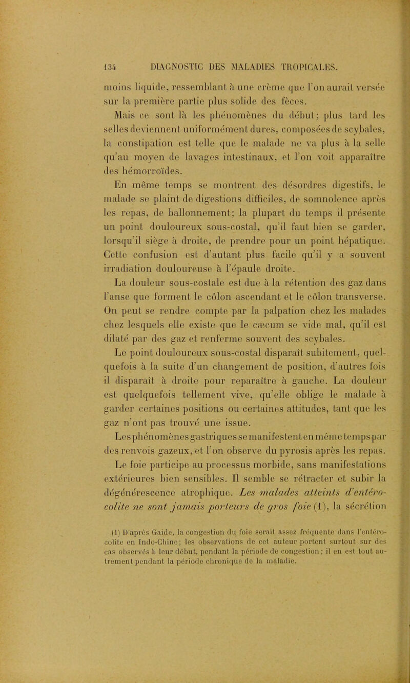 moins liquide, ressemblant à une crème que l'on aurait versée sur la première partie plus solide des fèces. Mais ce sont là les phénomènes du début: plus tard les selles deviennent uniformément dures, composées de scybales, la constipation est telle que le malade ne va plus à la selle qu’au moyen de lavages intestinaux, et l'on voit apparaître des hémorroïdes. En même temps se montrent des désordres digestifs, le malade se plaint de digestions difficiles, de somnolence après les repas, de ballonnement; la plupart du temps il présente un point douloureux sous-costal, qu'il faut bien se garder, lorsqu'il siège à droite, de prendre pour un point hépatique. Cette confusion est d’autant plus facile qu’il y a souvenl irradiation douloureuse à l’épaule droite. La douleur sous-costale est due à la rétention des gaz dans l'anse que forment le côlon ascendant et le côlon transverse. On peut se rendre compte par la palpation chez les malades chez lesquels elle existe que le cæcum se vide mal, qu’il est dilaté par des gaz et renferme souvent des scybales. Le point douloureux sous-costal disparaît subitement, quel- quefois à la suite d'un changement de position, d’autres fois il disparaît à droite pour reparaître à gauche. La douleur est quelquefois tellement vive, qu'elle oblige le malade à garder certaines positions ou certaines altitudes, tant que les gaz n’ont pas trouvé une issue. Les phénomènes gastriques se manifestent en même temps par des renvois gazeux, et l’on observe du pyrosis après les repas. Le foie participe au processus morbide, sans manifestations extérieures bien sensibles. Il semble se rétracter et subir la dégénérescence atrophique. Les malades atteints d'entéro- colite ne sont jamais porteurs de gros foie (1), la sécrétion (1) D’après Gaido, la congestion du l'oie serait assez l'réquenlo dans l'entéro- colite en Indo-Chino; les observations de cet auteur portcnl surtout sur des cas observés à leur début, pendant la période de congestion ; il en est tout au- trement pendant la période chronique de la maladie.