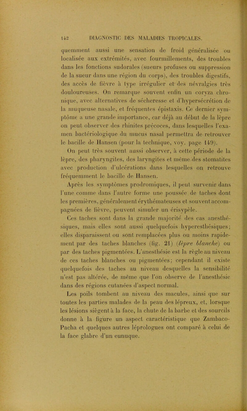 quemrnent aussi une sensation de froid généralisée ou localisée aux extrémités, avec fourmillements, des troubles dans les fonctions sudorales (sueurs profuses ou suppression de la sueur dans une région du corps), des troubles digestifs, des accès de fièvre à type irrégulier et des névralgies très douloureuses. On remarque souvent enfin un coryza chro- nique, avec alternatives de sécheresse et d’hypersécrétion de la muqueuse nasale, et fréquentes épistaxis. Ce dernier sym- ptôme a une grande importance, car déjà au début de la lèpre on peut observer des rhinites précoces, dans lesquelles l'exa- men bactériologique du mucus nasal permettra de retrouver le bacille de Hansen (pour la technique, voy. page 149). On peut très souvent aussi observer, à celte période de la lèpre, des pharyngites, des laryngites et même.des stomatites avec production d’ulcérations dans lesquelles on retrouve fréquemment le bacille de Hansen. Après les symptômes prodromiques, il peut survenir dans l’une comme dans l’autre forme une poussée de taches dont les premières, généralement érythémateuses et souvent accom- pagnées de fièvre, peuvent simuler un érisypèle. Ces taches sont dans la grande majorité des cas anesthé- siques, mais elles sont aussi quelquefois hyperesthésiques; elles disparaissent ou sont remplacées plus ou moins rapide- ment par des taches blanches (fig. 21) (lèpre blanche) ou par des taches pigmentées. L’anesthésie est la règle au niveau de ces taches blanches ou pigmentées; cependant il existe quelquefois des taches au niveau desquelles la sensibilité n’est pas altérée, de même que l’on observe de l’anesthésie dans des régions cutanées d’aspect normal. Les poils tombent au niveau des macules, ainsi que sur toutes les parties malades de la peau des lépreux, et, lorsque les lésions siègent à la face, la chute de la barbe et des sourcils donne à la figure un aspect caractéristique que Zambaco- Pacha et quelques autres léprologues ont comparé à celui de la face glabre d’un eunuque.