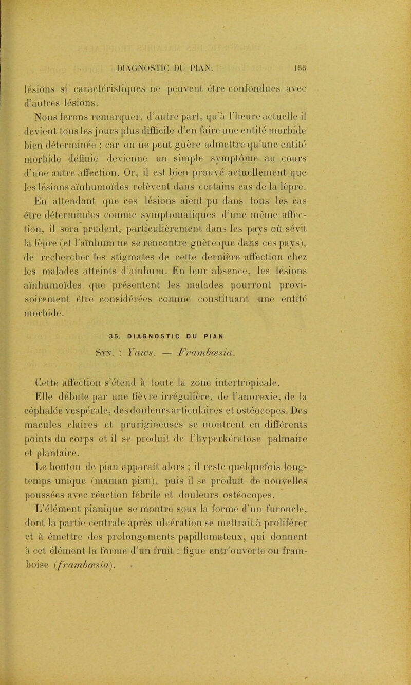 lésions si caractéristiques no peuvent être confondues avec d’autres lésions. Nous ferons remarquer, d’autre part, qu’à l’heure actuelle il devient tousles jours plus difficile d’en faire une entité morbide bien déterminée ; car on ne peut guère admettre qu’une entité morbide définie devienne un simple symptôme au cours d’une autre affection. Or, il esl bien prouvé actuellement que les lésions aïnhumoïdes relèvent dans certains cas delà lèpre. En attendant, que ces lésions aient pu dans tous les cas être déterminées comme symptomatiques d’une même affec- tion, il sera prudent, particulièrement dans les pays où sévit la lèpre (et l’aïnhum ne se rencontre guère que dans ces pays), de rechercher les stigmates de cette dernière affection chez les malades atteints d’aïnhum. En leur absence, les lésions aïnhumoïdes que présentent les malades pourront provi- soirement être considérées comme constituant une entité morbide. 3 5. DIAGNOSTIC DU PIAN Syn. : Yaws. — Frambœsiu. Cette affection s’étend à toute la zone intertropicale. Elle débute par une lièvre irrégulière, de l’anorexie, de la céphalée vespérale, des douleurs articulaires et ostéocopes. Des macules claires et prurigineuses se montrent en différents points du corps et il se produit de l'hyperkératose palmaire et plantaire. Le boulon de pian apparaît alors : il reste quelquefois long- temps unique (maman pian), puis il se produit de nouvelles poussées avec réaction fébrile et douleurs ostéocopes. L'élément pianique se montre sous la forme d’un furoncle, dont la partie centrale après ulcération se met trait à proliférer et à émettre des prolongements papillomateux, qui donnent à cet élément la forme d’un fruit : ligue entr ouverte ou fram- boise (frambœsia).