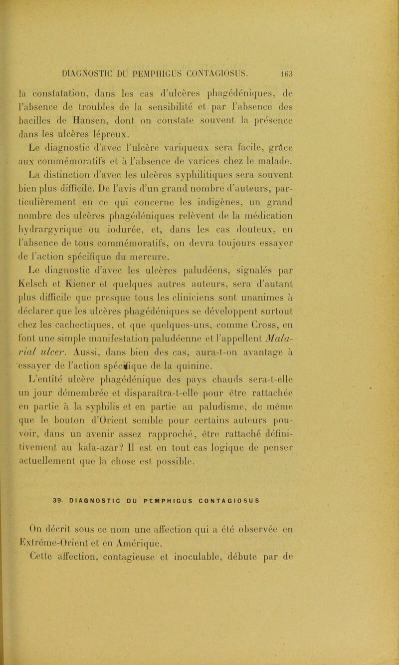 là constatation, dans les cas d’ulcères pbagédéniques, de l’absence de troubles de la sensibilité et par l’absence des bacilles de Hansen, dont on constate souvent la présence dans les ulcères lépreux. Le diagnostic d’avec l’ulcère variqueux sera facile, grâce aux commémoratifs et à l’absence de varices chez le malade. La distinction d’avec les ulcères syphilitiques sera souvent bien plus difficile. De l’avis d’un grand nombre d’auteurs, par- ticulièrement en ce qui concerne les indigènes, un grand nombre des ulcères pbagédéniques relèvent dé la médication hydrargyrique ou iodurée, et, dans les cas douteux, en l’absence de tous commémoratifs, on devra toujours essayer de l’action spécifique du mercure. Le diagnostic d’avec les ulcères paludéens, signalés par Kelsch et Kiener cl quelques autres auteurs, sera d’autant plus difficile que presque tous les cliniciens son! unanimes à déclarer que les ulcères pbagédéniques se développent surtout chez les cachectiques, et que quelques-uns, comme Cross, en font une simple manifestation paludéenne et l’appellent Mala- rial ulcer. Aussi, dans bien des cas, aura-t-on avantage à essayer de l’action spécifique de la quinine. L’entité ulcère phagédénique des pays chauds sera-t-elle un jour démembrée et disparaîtra-t-elle pour être rattachée en partie à la syphilis et en partie au paludisme, de même que le bouton d’Orient semble pour certains auteurs pou- voir, dans un avenir assez rapproché, être rattaché défini- tivement au kala-azar? Il est en tout cas logique de penser actuellement que la chose est possible. 39- DIAGNOSTIC DU PEMPHIGUS CONTAGIOSÜS On décrit sous ce nom une affection qui a été observée en Extrême-Orient et en Amérique. Celle affection, contagieuse et inoculable, débute par de