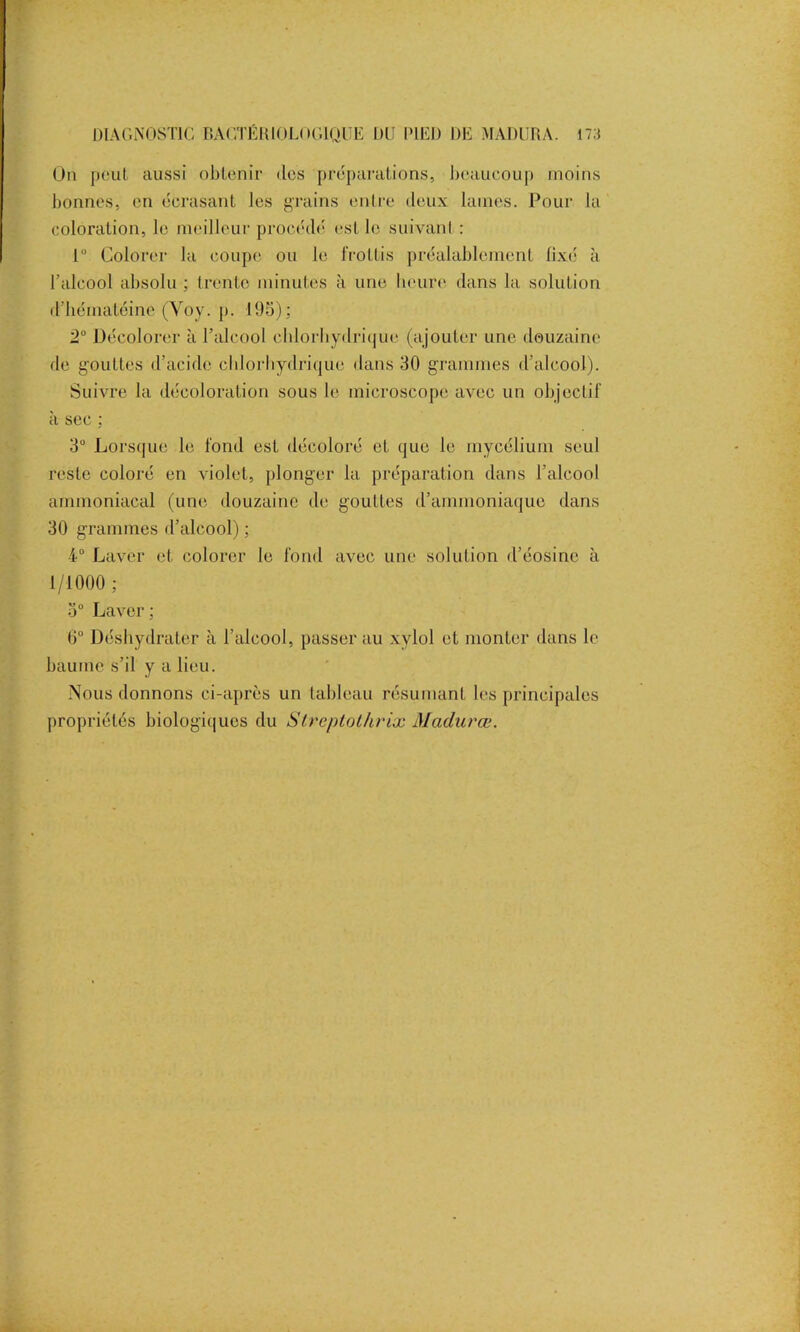 On peut, aussi obtenir îles préparations, beaucoup moins bonnes, en écrasant les grains entre deux lames. Pour la coloration, le meilleur procédé est le suivant : 1° Colorer la coupe ou le frottis préalablement fixé à l’alcool absolu ; trente minutes à une heure dans la solution d’héiiïatéine (Yoy. p. 195); 2° Décolorer à l’alcool chlorhydrique (ajouter une douzaine de gouttes d’acide chlorhydrique dans 30 grammes d’alcool). Suivre la décoloration sous le microscope avec un objectif ci sec \ 3° Lorsque le fond est décoloré et que le mycélium seul reste coloré en violet, plonger la préparation dans l’alcool ammoniacal (une douzaine de gouttes d’ammoniaque dans 30 grammes d’alcool) ; 4° Laver et colorer le fond avec une solution d’éosine à 1/1000 ; 5° Laver ; 0° Déshydrater à l’alcool, passer au xvlol et monter dans le baume s’il y a lieu. Nous donnons ci-après un tableau résumant les principales propriétés biologiques du Streptolârix Mculurœ.