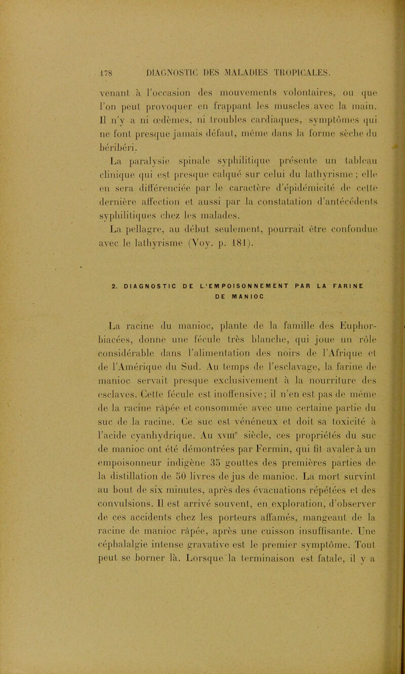 venant à l’occasion des mouvements volontaires, ou que l’on peut provoquer en frappant les muscles avec la main. 11 n’v a ni œdèmes, ni troubles cardiaques, symptômes qui ne font presque jamais défaut, même dans la forme sèche du béribéri. La paralysie spinale syphilitique présente un tableau clinique qui est presque calqué sur celui du lathyrisme; elle (>n sera différenciée par le caractère d’épidémicité de celte dernière affection et aussi par la constatation d’antécédents syphilitiques chez les malades. La pellagre, au début seulement, pourrait être confondue avec le lathyrisme (Yoy. p. 181). 2. DIAGNOSTIC DE L’EMPOISONNEMENT PAR LA FARINE DE MAN IOC La racine du manioc, plante de la famille des Euphor- hiacées, donne une fécule très blanche, qui joue un rôle considérable dans l’alimentation des noirs de l’Afrique et de l’Amérique du Sud. Au temps de l’esclavage, la farine de manioc servait presque exclusivement à la nourriture des esclaves. Celle fécule est inolfensive; il n’en est pas de même de la racine râpée et consommée avec une certaine partie du suc de la racine. Ce suc est vénéneux et doit sa toxicité à l’acide cyanhydrique. Au xvih* siècle, ces propriétés du suc de manioc ont été démontrées par Fermin, qui lit avaler à un empoisonneur indigène 35 gouttes des premières parties de la distillation de 50 livres de jus de manioc. La mort survint au bout de six minutes, après des évacuations répétées et des convulsions. Il est arrivé souvent, en.explorai ion, d’observer de ces accidents chez les porteurs affamés, mangeant de la racine de manioc râpée, après une cuisson insuffisante. Une céphalalgie intense gravativc est le premier symptôme. Tout peut se borner là. Lorsque la terminaison est fatale, il y a