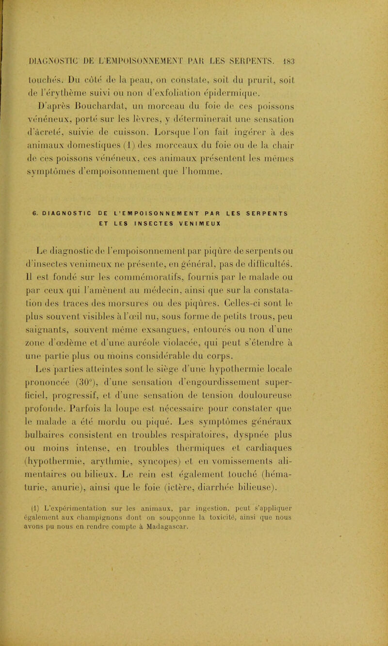 touchés. Du côté de la peau, on constate, soit du prurit, soit de l’érythème suivi ou non d’exfoliation épidermique. D'après Boucliardat, un morceau du foie de ces poissons vénéneux, porté sur les lèvres, y déterminerait une sensation d’àcrelé, suivie de cuisson. Lorsque l’on fait ingérer à des animaux domestiques (i), des morceaux du foie ou de la chair île ces poissons vénéneux, ces animaux présentent les mêmes symptômes d’empoisonnement que l’homme. 6. DIAGNOSTIC DE L’EMPOISONNEMENT PAR LES SERPENTS ET LES INSECTES VENIMEUX Le diagnostic de l’empoisonnement par piqûre de serpents ou d'insectes venimeux ne présente, en général, pas de difficultés. 11 est fondé sur les commémoratifs, fournis par le malade ou par ceux qui ramènent au médecin, ainsi que sur la constata- tion des traces des morsures ou des piqûres. Celles-ci sont le plus souvent visibles à l’œil nu, sous forme de petits trous, peu saignants, souvent même exsangues, entourés ou non d’une, zone d'œdème et d’une auréole violacée, qui peut s’étendre à une partie plus ou moins considérable du corps. Les parties atteintes sont le siège d'une hypothermie locale prononcée (30°), d'une sensation d’engourdissement super- ficiel, progressif, et d’une sensation de tension douloureuse profonde. Parfois la loupe est nécessaire pour constater que le malade a été mordu ou piqué. Les symptômes généraux bulbaires consistent en troubles respiratoires, dyspnée plus ou moins intense, eu troubles thermiques et. cardiaques (hypothermie, arythmie, syncopes) et en vomissements ali- mentaires ou bilieux. Le rein est également touché (héma- turie, anurie), ainsi <[ue le foie (ictère, diarrhée bilieuse). (1) L’oxpérimentation sur les animaux, par ingestion, peut s’appliquer également aux champignons dont on soupçonne la toxicité, ainsi que nous avons pu nous en rendre compte à Madagascar1. i